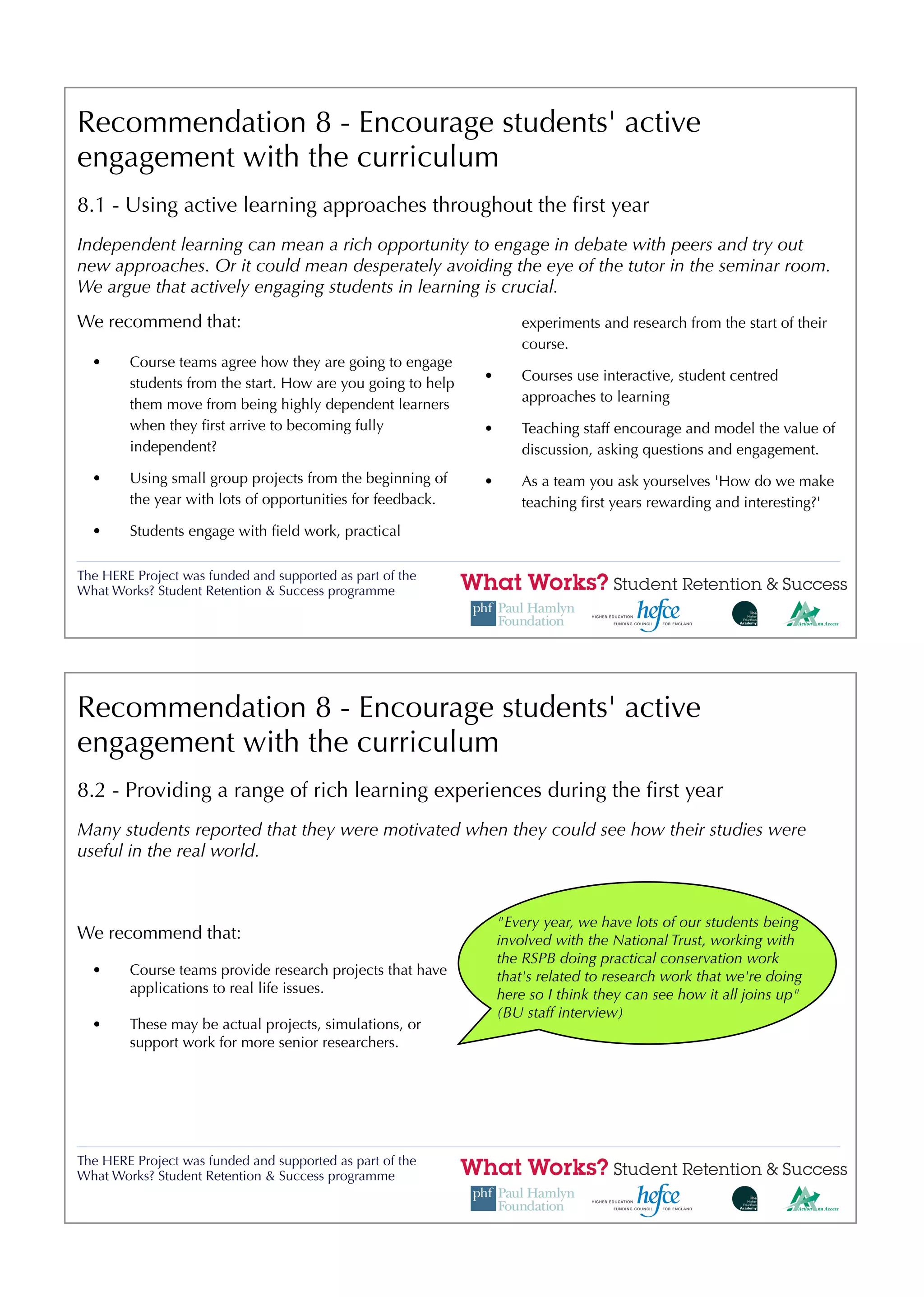 Recommendation 8 - Encourage students' active
engagement with the curriculum
8.1 - Using active learning approaches throughout the ﬁrst year
Independent learning can mean a rich opportunity to engage in debate with peers and try out
new approaches. Or it could mean desperately avoiding the eye of the tutor in the seminar room.
We argue that actively engaging students in learning is crucial.
We recommend that:                                                   experiments and research from the start of their
                                                                     course.
  •     Course teams agree how they are going to engage
                                                             •       Courses use interactive, student centred
        students from the start. How are you going to help
                                                                     approaches to learning
        them move from being highly dependent learners
        when they ﬁrst arrive to becoming fully              •       Teaching staff encourage and model the value of
        independent?                                                 discussion, asking questions and engagement.
  •     Using small group projects from the beginning of     •       As a team you ask yourselves 'How do we make
        the year with lots of opportunities for feedback.            teaching ﬁrst years rewarding and interesting?'
  •     Students engage with ﬁeld work, practical

The HERE Project was funded and supported as part of the
What Works? Student Retention & Success programme




Recommendation 8 - Encourage students' active
engagement with the curriculum
8.2 - Providing a range of rich learning experiences during the ﬁrst year
Many students reported that they were motivated when they could see how their studies were
useful in the real world.


                                                                 "Every year, we have lots of our students being
We recommend that:                                               involved with the National Trust, working with
                                                                 the RSPB doing practical conservation work
  •     Course teams provide research projects that have         that's related to research work that we're doing
        applications to real life issues.                        here so I think they can see how it all joins up"
                                                                 (BU staff interview)
  •     These may be actual projects, simulations, or
        support work for more senior researchers.




The HERE Project was funded and supported as part of the
What Works? Student Retention & Success programme
 