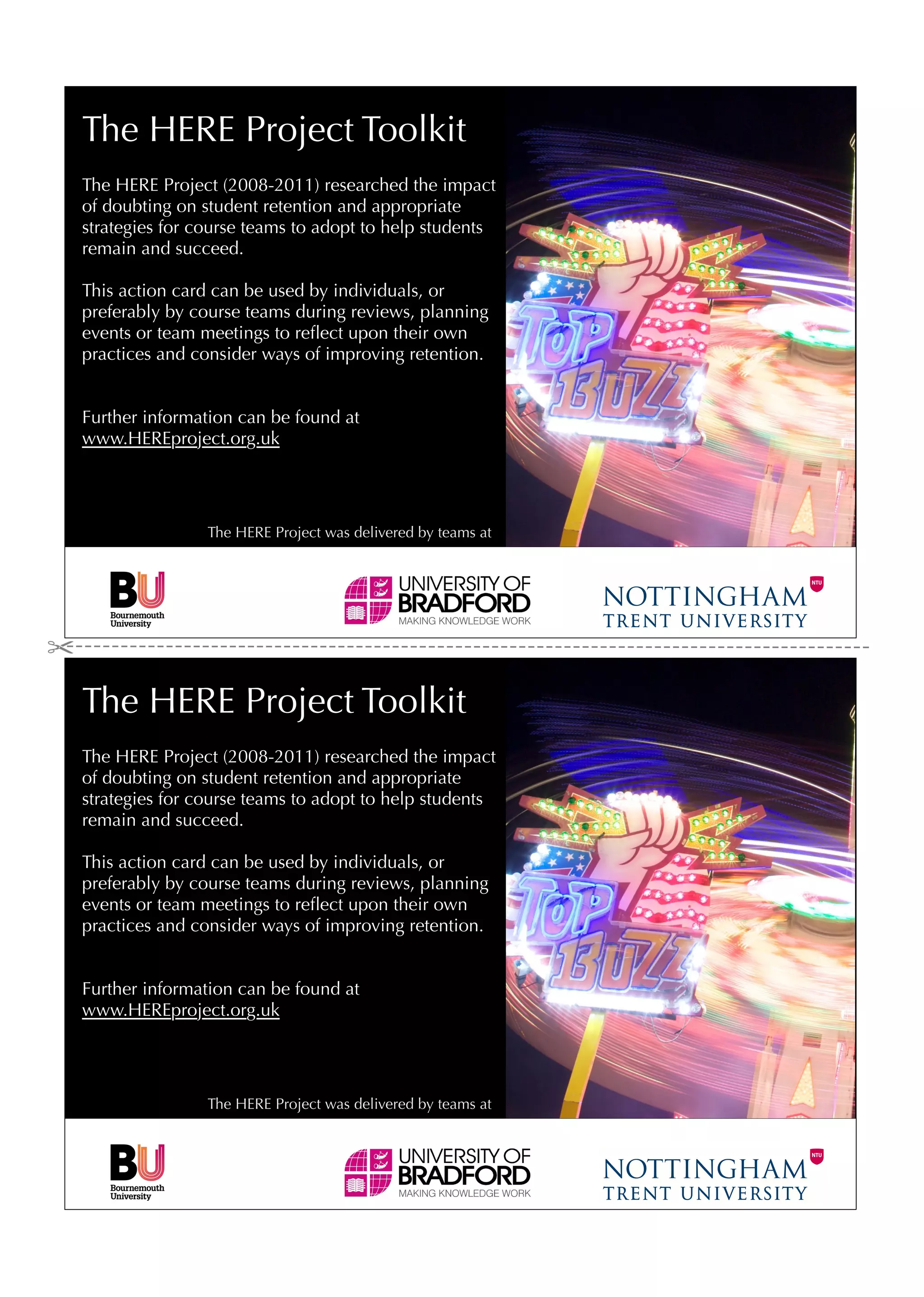 The HERE Project Toolkit
The HERE Project (2008-2011) researched the impact
of doubting on student retention and appropriate
strategies for course teams to adopt to help students
remain and succeed.

This action card can be used by individuals, or
preferably by course teams during reviews, planning
events or team meetings to reﬂect upon their own
practices and consider ways of improving retention.


Further information can be found at
www.HEREproject.org.uk




                The HERE Project was delivered by teams at




The HERE Project Toolkit
The HERE Project (2008-2011) researched the impact
of doubting on student retention and appropriate
strategies for course teams to adopt to help students
remain and succeed.

This action card can be used by individuals, or
preferably by course teams during reviews, planning
events or team meetings to reﬂect upon their own
practices and consider ways of improving retention.


Further information can be found at
www.HEREproject.org.uk




                The HERE Project was delivered by teams at
 