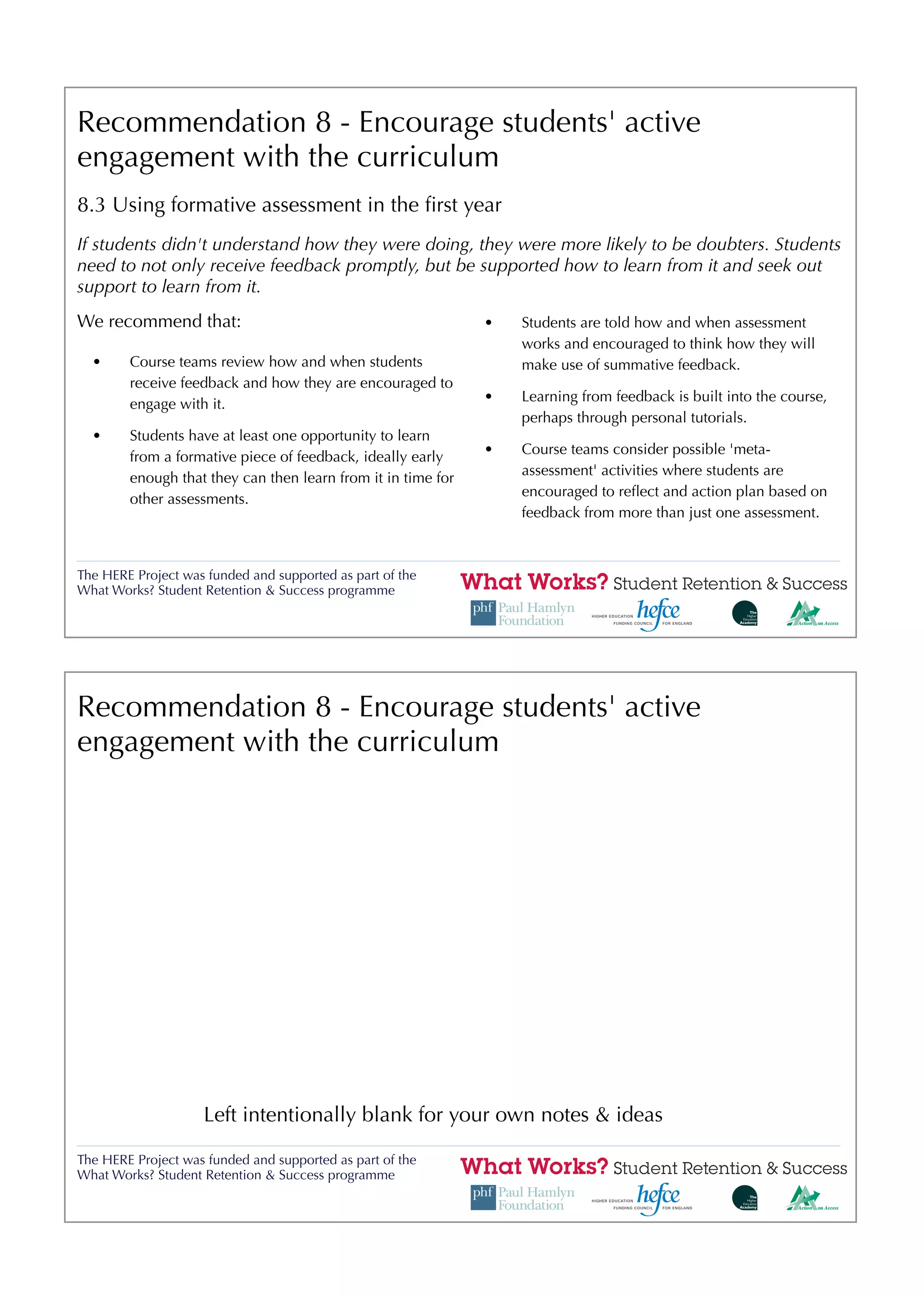 Recommendation 8 - Encourage students' active
engagement with the curriculum
8.3 Using formative assessment in the ﬁrst year
If students didn't understand how they were doing, they were more likely to be doubters. Students
need to not only receive feedback promptly, but be supported how to learn from it and seek out
support to learn from it.
We recommend that:                                            •   Students are told how and when assessment
                                                                  works and encouraged to think how they will
  •     Course teams review how and when students                 make use of summative feedback.
        receive feedback and how they are encouraged to
                                                              •   Learning from feedback is built into the course,
        engage with it.
                                                                  perhaps through personal tutorials.
  •     Students have at least one opportunity to learn
                                                              •   Course teams consider possible 'meta-
        from a formative piece of feedback, ideally early
                                                                  assessment' activities where students are
        enough that they can then learn from it in time for
                                                                  encouraged to reﬂect and action plan based on
        other assessments.
                                                                  feedback from more than just one assessment.



The HERE Project was funded and supported as part of the
What Works? Student Retention & Success programme




Recommendation 8 - Encourage students' active
engagement with the curriculum




                    Left intentionally blank for your own notes & ideas

The HERE Project was funded and supported as part of the
What Works? Student Retention & Success programme
 