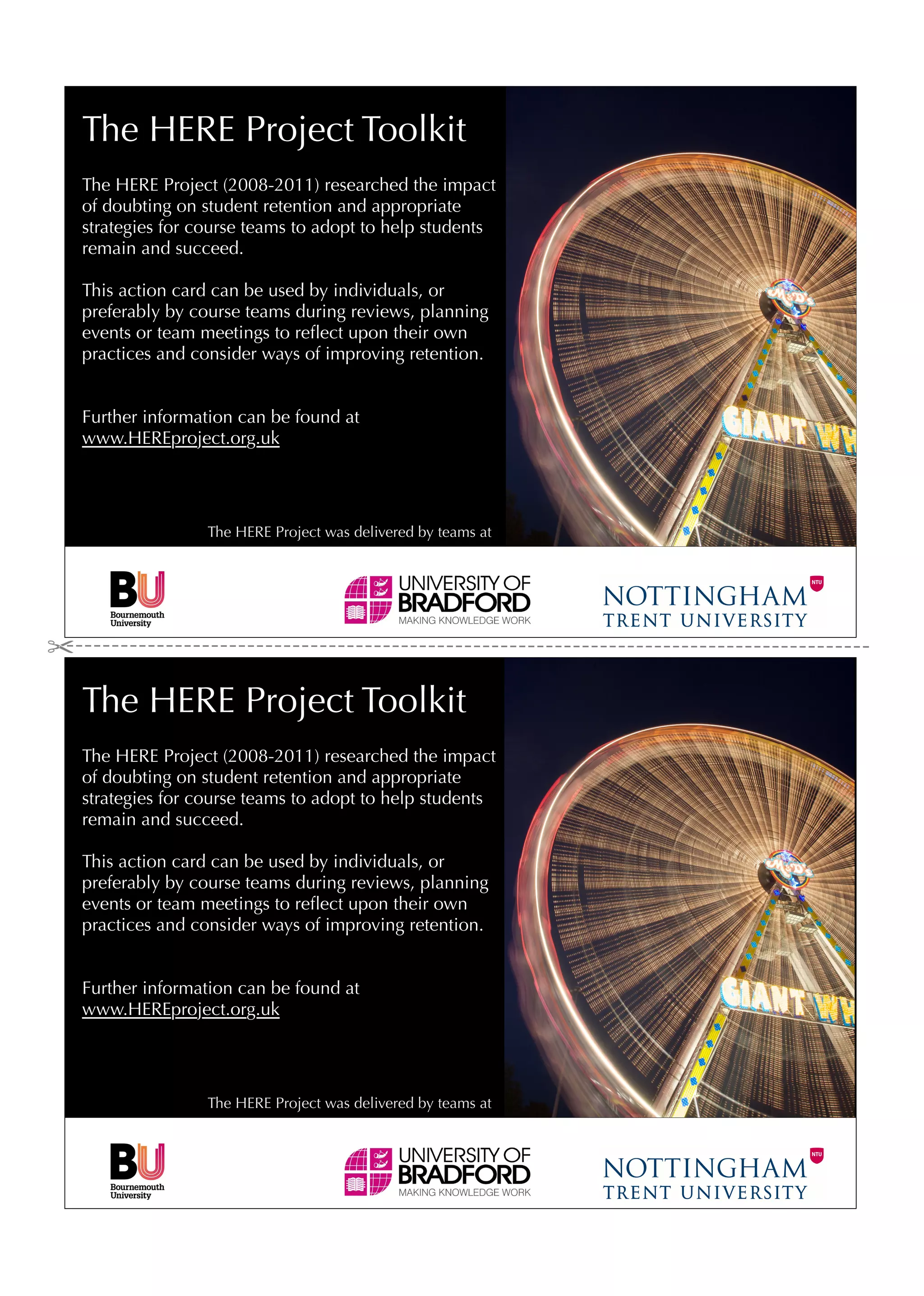 The HERE Project Toolkit
The HERE Project (2008-2011) researched the impact
of doubting on student retention and appropriate
strategies for course teams to adopt to help students
remain and succeed.

This action card can be used by individuals, or
preferably by course teams during reviews, planning
events or team meetings to reﬂect upon their own
practices and consider ways of improving retention.


Further information can be found at
www.HEREproject.org.uk




                The HERE Project was delivered by teams at




The HERE Project Toolkit
The HERE Project (2008-2011) researched the impact
of doubting on student retention and appropriate
strategies for course teams to adopt to help students
remain and succeed.

This action card can be used by individuals, or
preferably by course teams during reviews, planning
events or team meetings to reﬂect upon their own
practices and consider ways of improving retention.


Further information can be found at
www.HEREproject.org.uk




                The HERE Project was delivered by teams at
 