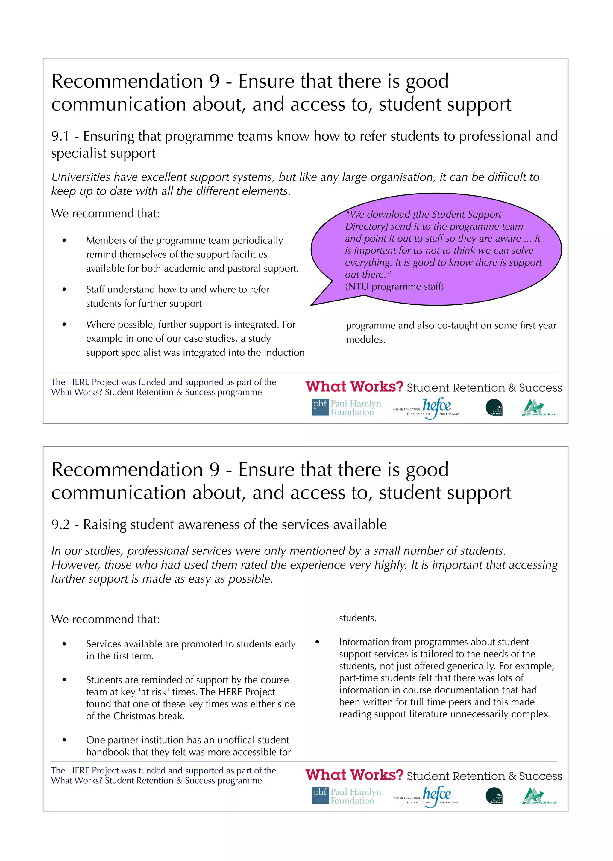 Recommendation 9 - Ensure that there is good
communication about, and access to, student support
9.1 - Ensuring that programme teams know how to refer students to professional and
specialist support
Universities have excellent support systems, but like any large organisation, it can be difﬁcult to
keep up to date with all the different elements.
We recommend that:                                                  "We download [the Student Support
                                                                    Directory] send it to the programme team
  •     Members of the programme team periodically                  and point it out to staff so they are aware ... it
        remind themselves of the support facilities                 is important for us not to think we can solve
                                                                    everything. It is good to know there is support
        available for both academic and pastoral support.
                                                                    out there."
  •     Staff understand how to and where to refer                  (NTU programme staff)
        students for further support

  •     Where possible, further support is integrated. For          programme and also co-taught on some ﬁrst year
        example in one of our case studies, a study                 modules.
        support specialist was integrated into the induction

The HERE Project was funded and supported as part of the
What Works? Student Retention & Success programme




Recommendation 9 - Ensure that there is good
communication about, and access to, student support
9.2 - Raising student awareness of the services available
In our studies, professional services were only mentioned by a small number of students.
However, those who had used them rated the experience very highly. It is important that accessing
further support is made as easy as possible.


We recommend that:                                                 students.

  •     Services available are promoted to students early      •   Information from programmes about student
        in the ﬁrst term.                                          support services is tailored to the needs of the
                                                                   students, not just offered generically. For example,
  •     Students are reminded of support by the course             part-time students felt that there was lots of
        team at key 'at risk' times. The HERE Project              information in course documentation that had
        found that one of these key times was either side          been written for full time peers and this made
        of the Christmas break.                                    reading support literature unnecessarily complex.

  •     One partner institution has an unofﬁcal student
        handbook that they felt was more accessible for
The HERE Project was funded and supported as part of the
What Works? Student Retention & Success programme
 