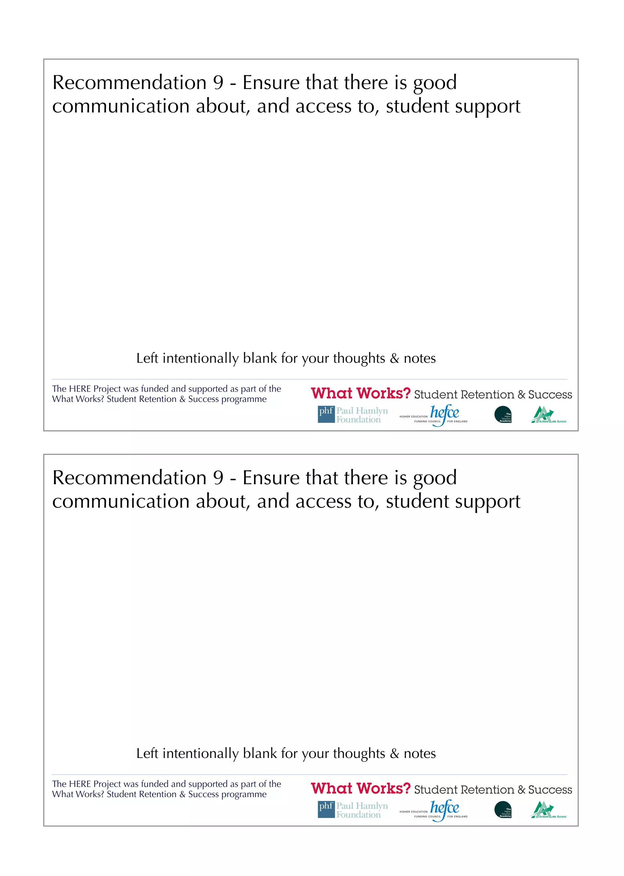Recommendation 9 - Ensure that there is good
communication about, and access to, student support




                    Left intentionally blank for your thoughts & notes

The HERE Project was funded and supported as part of the
What Works? Student Retention & Success programme




Recommendation 9 - Ensure that there is good
communication about, and access to, student support




                    Left intentionally blank for your thoughts & notes

The HERE Project was funded and supported as part of the
What Works? Student Retention & Success programme
 