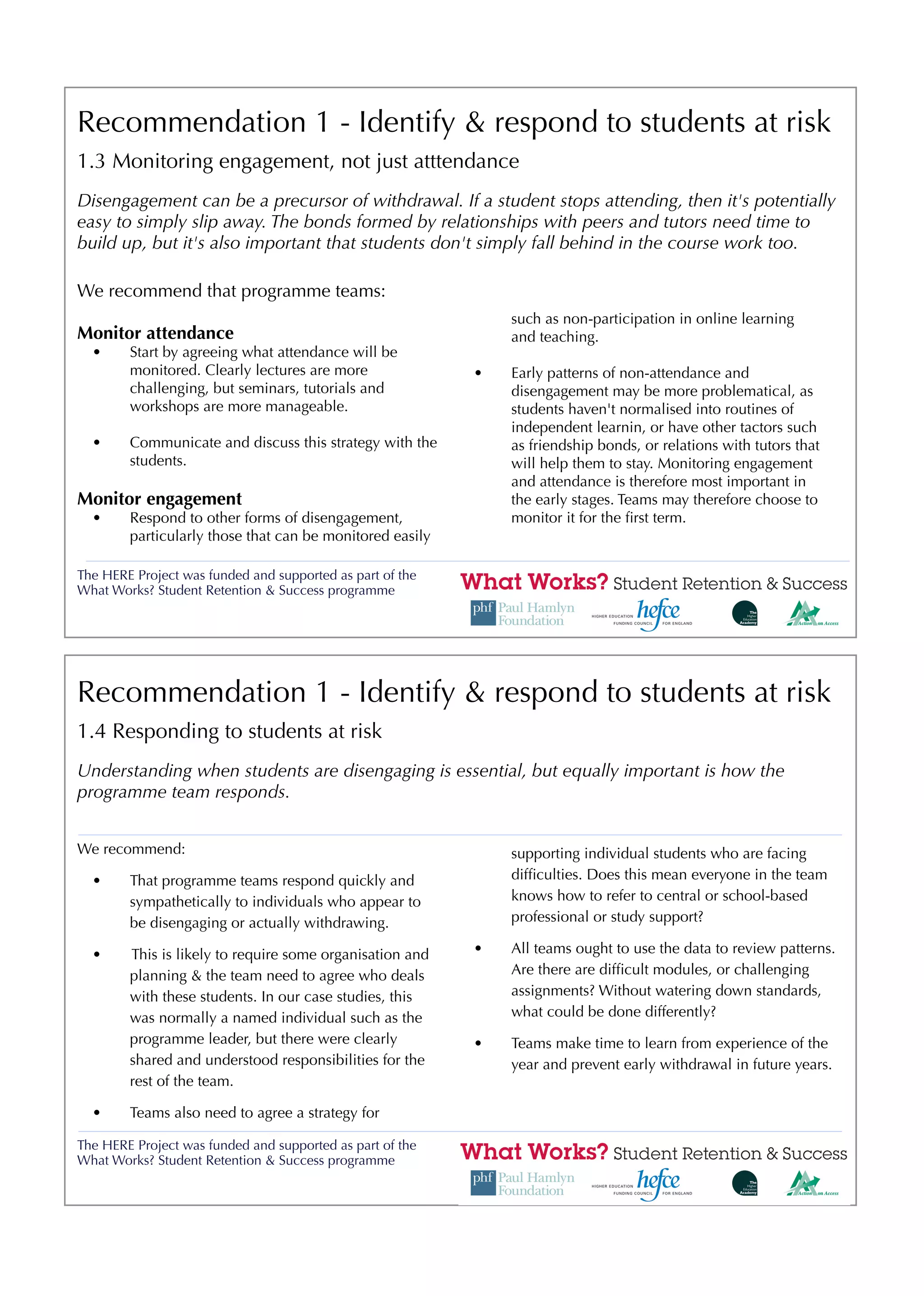 Recommendation 1 - Identify & respond to students at risk
1.3 Monitoring engagement, not just atttendance
Disengagement can be a precursor of withdrawal. If a student stops attending, then it's potentially
easy to simply slip away. The bonds formed by relationships with peers and tutors need time to
build up, but it's also important that students don't simply fall behind in the course work too.

We recommend that programme teams:
                                                               such as non-participation in online learning
Monitor attendance                                             and teaching.
  •     Start by agreeing what attendance will be
        monitored. Clearly lectures are more               •   Early patterns of non-attendance and
        challenging, but seminars, tutorials and               disengagement may be more problematical, as
        workshops are more manageable.                         students haven't normalised into routines of
                                                               independent learnin, or have other tactors such
  •     Communicate and discuss this strategy with the         as friendship bonds, or relations with tutors that
        students.                                              will help them to stay. Monitoring engagement
                                                               and attendance is therefore most important in
Monitor engagement                                             the early stages. Teams may therefore choose to
  •     Respond to other forms of disengagement,               monitor it for the ﬁrst term.
        particularly those that can be monitored easily

The HERE Project was funded and supported as part of the
What Works? Student Retention & Success programme




Recommendation 1 - Identify & respond to students at risk
1.4 Responding to students at risk
Understanding when students are disengaging is essential, but equally important is how the
programme team responds.


We recommend:                                                  supporting individual students who are facing
  •     That programme teams respond quickly and               difﬁculties. Does this mean everyone in the team
        sympathetically to individuals who appear to           knows how to refer to central or school-based
        be disengaging or actually withdrawing.                professional or study support?

  •     This is likely to require some organisation and    •   All teams ought to use the data to review patterns.
        planning & the team need to agree who deals            Are there are difﬁcult modules, or challenging
        with these students. In our case studies, this         assignments? Without watering down standards,
        was normally a named individual such as the            what could be done differently?
        programme leader, but there were clearly           •   Teams make time to learn from experience of the
        shared and understood responsibilities for the         year and prevent early withdrawal in future years.
        rest of the team.

  •     Teams also need to agree a strategy for

The HERE Project was funded and supported as part of the
What Works? Student Retention & Success programme
 