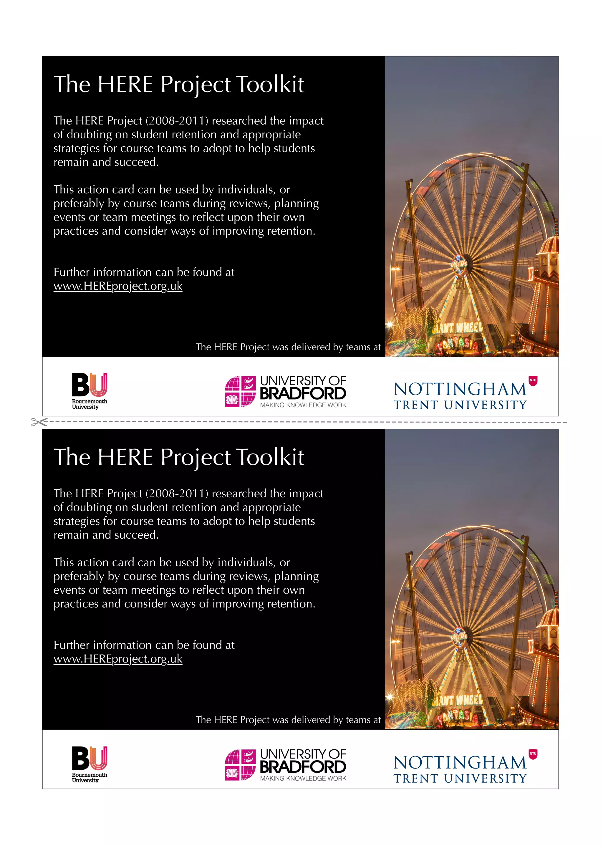 The HERE Project Toolkit
The HERE Project (2008-2011) researched the impact
of doubting on student retention and appropriate
strategies for course teams to adopt to help students
remain and succeed.

This action card can be used by individuals, or
preferably by course teams during reviews, planning
events or team meetings to reﬂect upon their own
practices and consider ways of improving retention.


Further information can be found at
www.HEREproject.org.uk




                           The HERE Project was delivered by teams at




The HERE Project Toolkit
The HERE Project (2008-2011) researched the impact
of doubting on student retention and appropriate
strategies for course teams to adopt to help students
remain and succeed.

This action card can be used by individuals, or
preferably by course teams during reviews, planning
events or team meetings to reﬂect upon their own
practices and consider ways of improving retention.


Further information can be found at
www.HEREproject.org.uk




                           The HERE Project was delivered by teams at
 