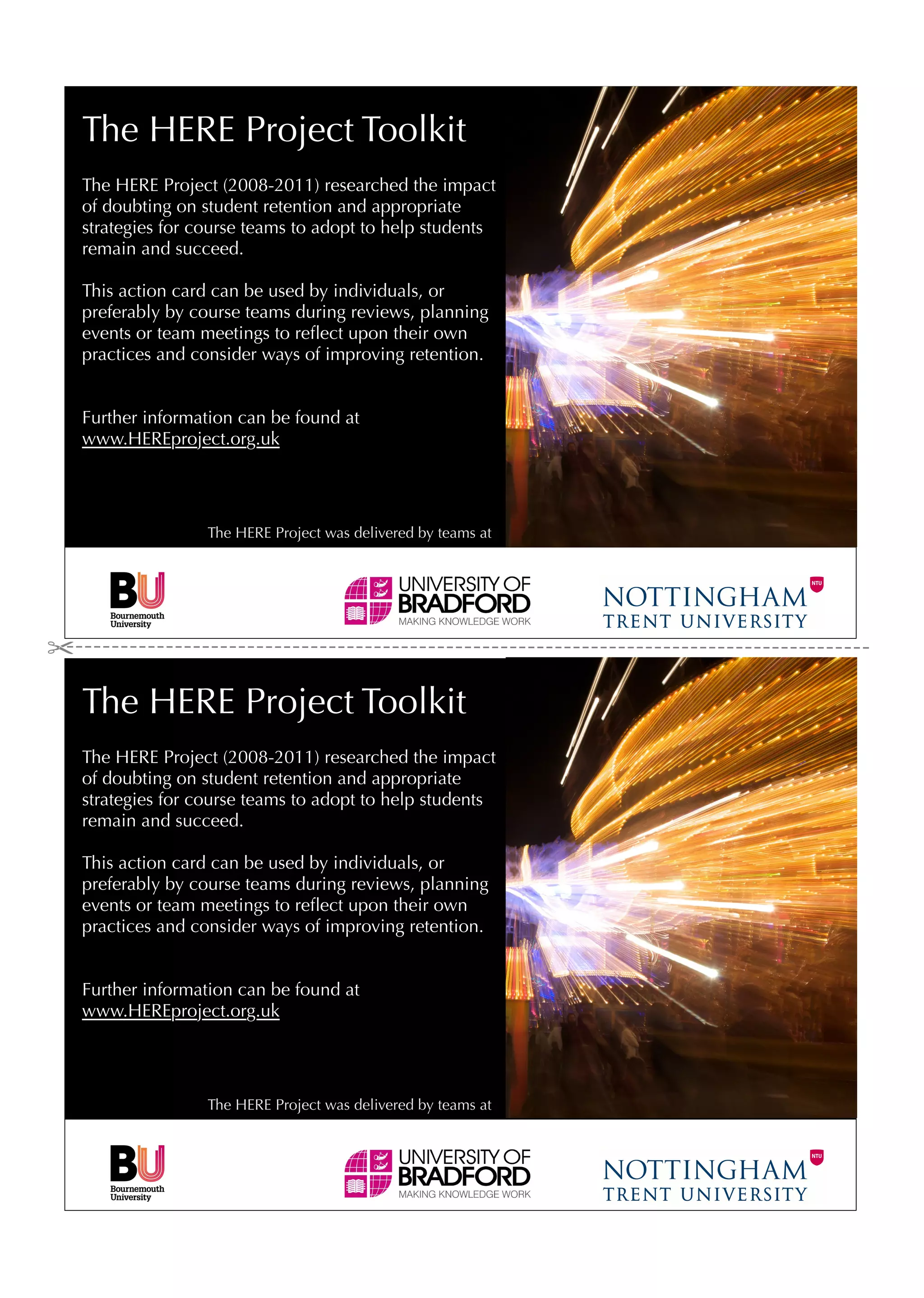 The HERE Project Toolkit
The HERE Project (2008-2011) researched the impact
of doubting on student retention and appropriate
strategies for course teams to adopt to help students
remain and succeed.

This action card can be used by individuals, or
preferably by course teams during reviews, planning
events or team meetings to reﬂect upon their own
practices and consider ways of improving retention.


Further information can be found at
www.HEREproject.org.uk




                The HERE Project was delivered by teams at




The HERE Project Toolkit
The HERE Project (2008-2011) researched the impact
of doubting on student retention and appropriate
strategies for course teams to adopt to help students
remain and succeed.

This action card can be used by individuals, or
preferably by course teams during reviews, planning
events or team meetings to reﬂect upon their own
practices and consider ways of improving retention.


Further information can be found at
www.HEREproject.org.uk




                The HERE Project was delivered by teams at
 