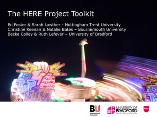 The HERE Project Toolkit
Ed Foster & Sarah Lawther - Nottingham Trent University
Christine Keenan & Natalie Bates – Bournemouth University
Becka Colley & Ruth Lefever – University of Bradford
 