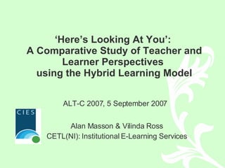 ‘ Here’s Looking At You’:  A Comparative Study of Teacher and Learner Perspectives  using the Hybrid Learning Model Alan Masson & Vilinda Ross CETL(NI): Institutional E-Learning Services ALT-C 2007, 5 September 2007 