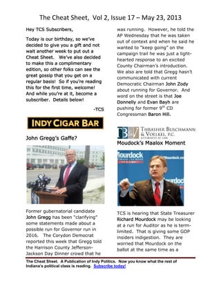 The Cheat Sheet, Vol 2, Issue 17 – May 23, 2013
The Cheat Sheet. A Publication of Indy Politics. Now you know what the rest of
Indiana’s political class is reading. Subscribe today!
Hey TCS Subscribers,
Today is our birthday, so we’ve
decided to give you a gift and not
wait another week to put out a
Cheat Sheet. We’ve also decided
to make this a complimentary
edition, so other folks can see the
great gossip that you get on a
regular basis! So if you’re reading
this for the first time, welcome!
And while you’re at it, become a
subscriber. Details below!
-TCS
John Gregg’s Gaffe?
Former gubernatorial candidate
John Gregg has been “clarifying”
some statements made about a
possible run for Governor run in
2016. The Corydon Democrat
reported this week that Gregg told
the Harrison County Jefferson-
Jackson Day Dinner crowd that he
was running. However, he told the
AP Wednesday that he was taken
out of context and when he said he
wanted to “keep going” on the
campaign trail he was just a light-
hearted response to an excited
County Chairman’s introduction.
We also are told that Gregg hasn’t
communicated with current
Democratic Chairman John Zody
about running for Governor. And
word on the street is that Joe
Donnelly and Evan Bayh are
pushing for former 9th
CD
Congressman Baron Hill.
Moudock’s Maalox Moment
TCS is hearing that State Treasurer
Richard Mourdock may be looking
at a run for Auditor as he is term-
limited. That is giving some GOP
insiders indigestion. They are
worried that Mourdock on the
ballot at the same time as a
 