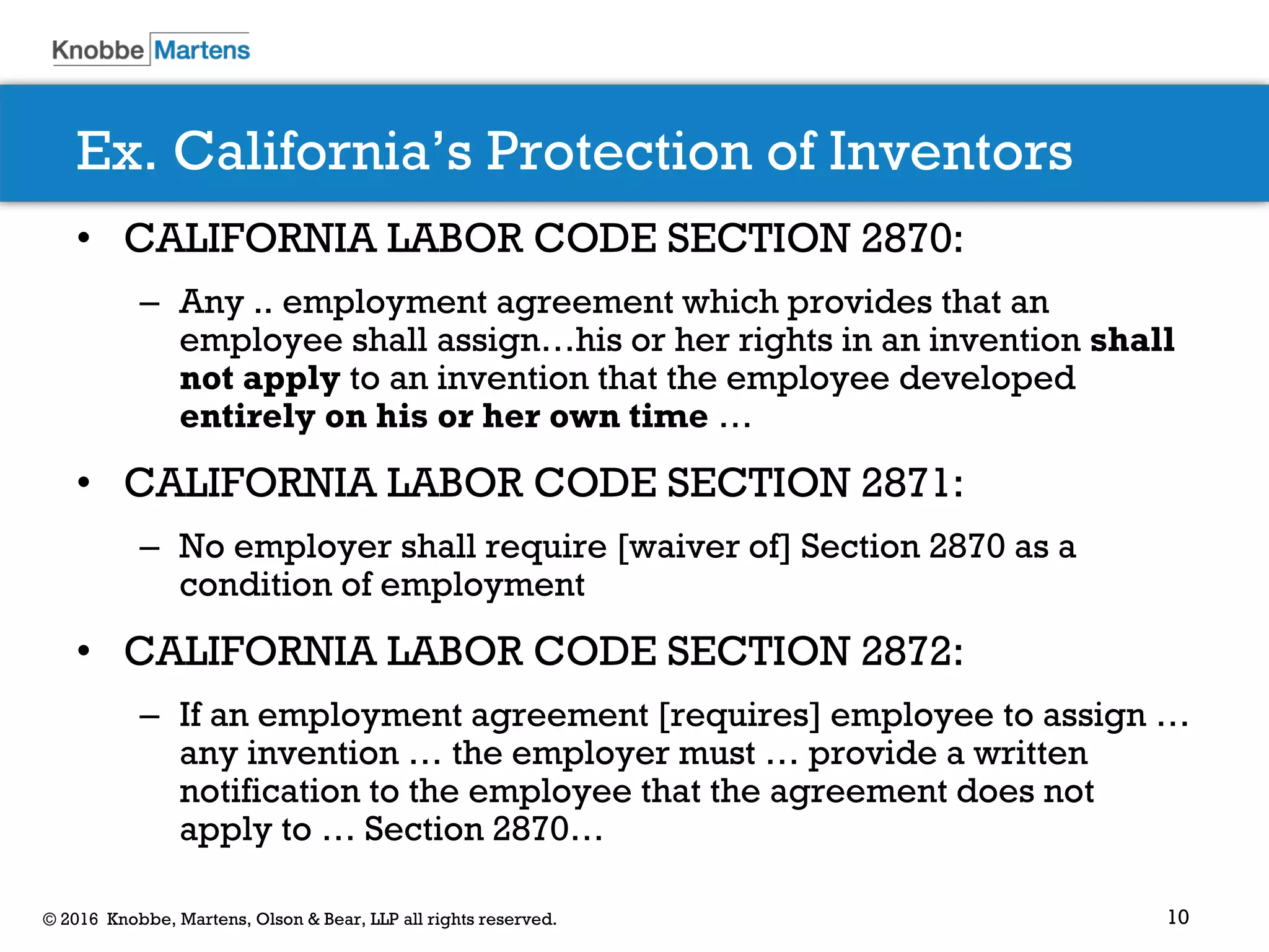 10© 2016 Knobbe, Martens, Olson & Bear, LLP all rights reserved.
Ex. California’s Protection of Inventors
• CALIFORNIA LABOR CODE SECTION 2870:
– Any .. employment agreement which provides that an
employee shall assign…his or her rights in an invention shall
not apply to an invention that the employee developed
entirely on his or her own time …
• CALIFORNIA LABOR CODE SECTION 2871:
– No employer shall require [waiver of] Section 2870 as a
condition of employment
• CALIFORNIA LABOR CODE SECTION 2872:
– If an employment agreement [requires] employee to assign …
any invention … the employer must … provide a written
notification to the employee that the agreement does not
apply to … Section 2870…
 