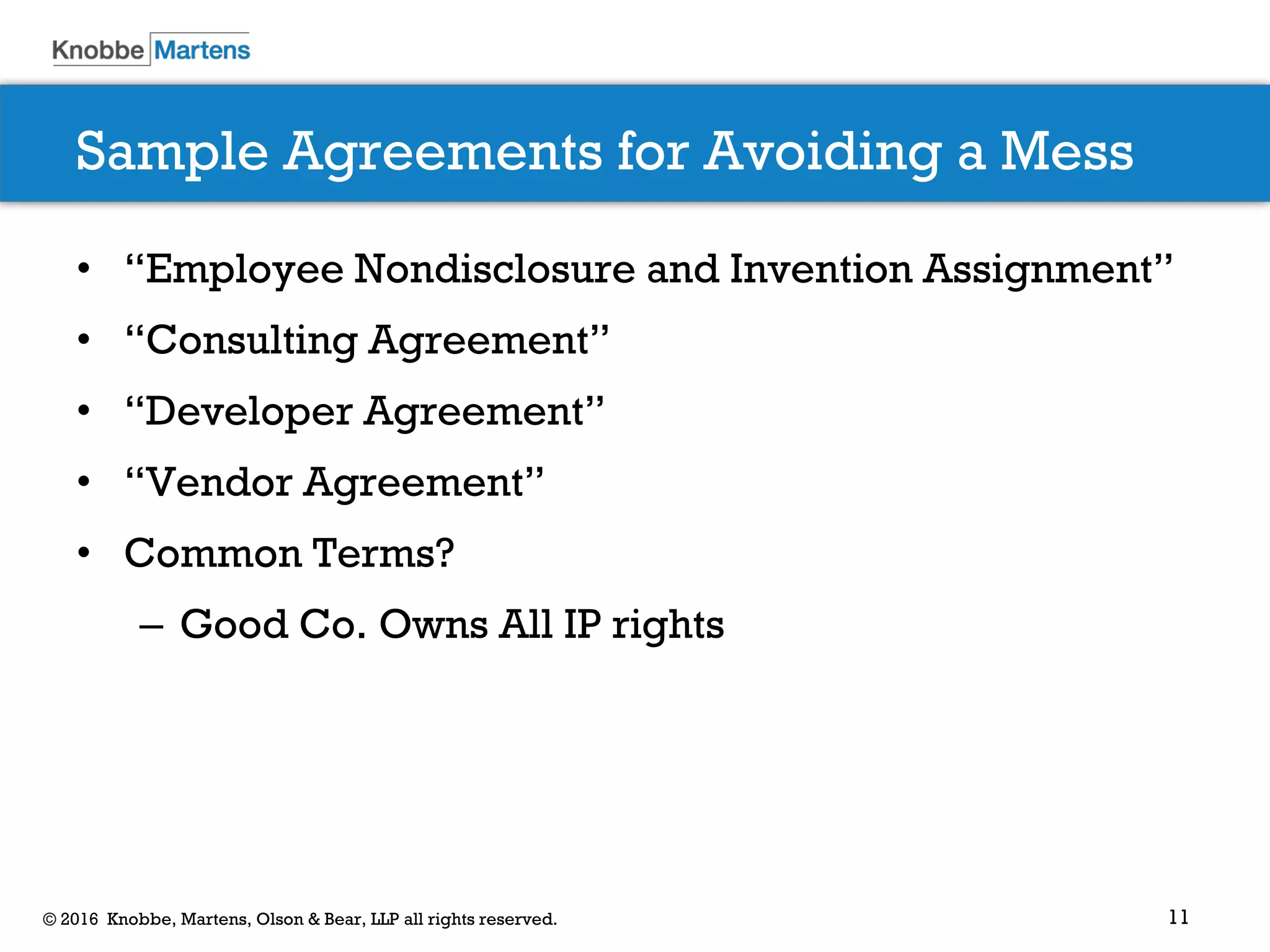 11© 2016 Knobbe, Martens, Olson & Bear, LLP all rights reserved.
Sample Agreements for Avoiding a Mess
• “Employee Nondisclosure and Invention Assignment”
• “Consulting Agreement”
• “Developer Agreement”
• “Vendor Agreement”
• Common Terms?
– Good Co. Owns All IP rights
 