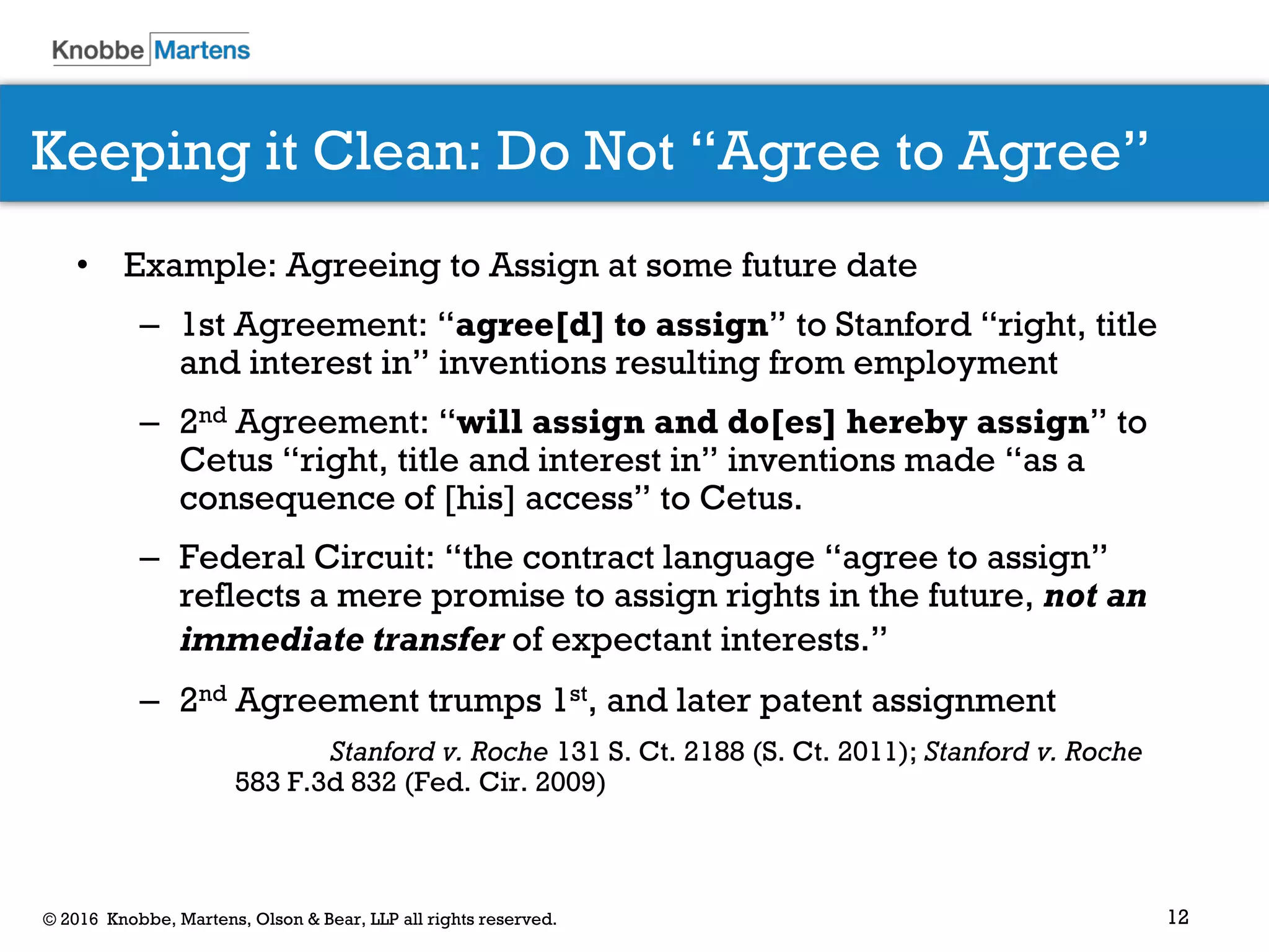 12© 2016 Knobbe, Martens, Olson & Bear, LLP all rights reserved.
Keeping it Clean: Do Not “Agree to Agree”
• Example: Agreeing to Assign at some future date
– 1st Agreement: “agree[d] to assign” to Stanford “right, title
and interest in” inventions resulting from employment
– 2nd Agreement: “will assign and do[es] hereby assign” to
Cetus “right, title and interest in” inventions made “as a
consequence of [his] access” to Cetus.
– Federal Circuit: “the contract language “agree to assign”
reflects a mere promise to assign rights in the future, not an
immediate transfer of expectant interests.”
– 2nd Agreement trumps 1st, and later patent assignment
Stanford v. Roche 131 S. Ct. 2188 (S. Ct. 2011); Stanford v. Roche
583 F.3d 832 (Fed. Cir. 2009)
 