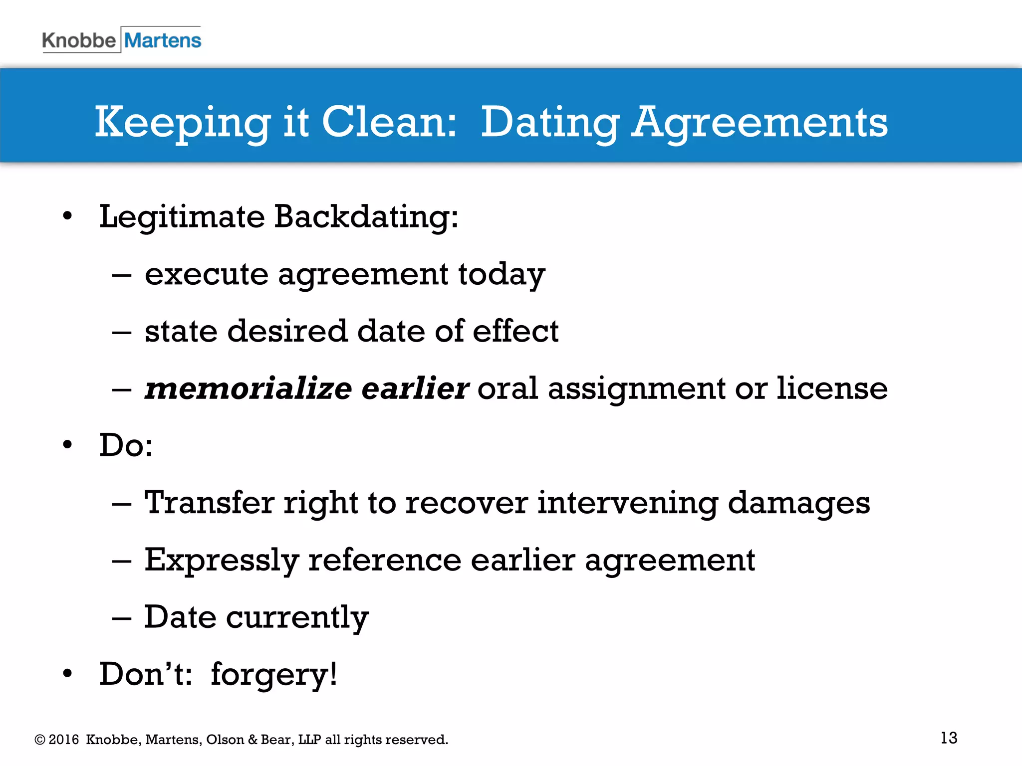 13© 2016 Knobbe, Martens, Olson & Bear, LLP all rights reserved.
Keeping it Clean: Dating Agreements
• Legitimate Backdating:
– execute agreement today
– state desired date of effect
– memorialize earlier oral assignment or license
• Do:
– Transfer right to recover intervening damages
– Expressly reference earlier agreement
– Date currently
• Don’t: forgery!
 