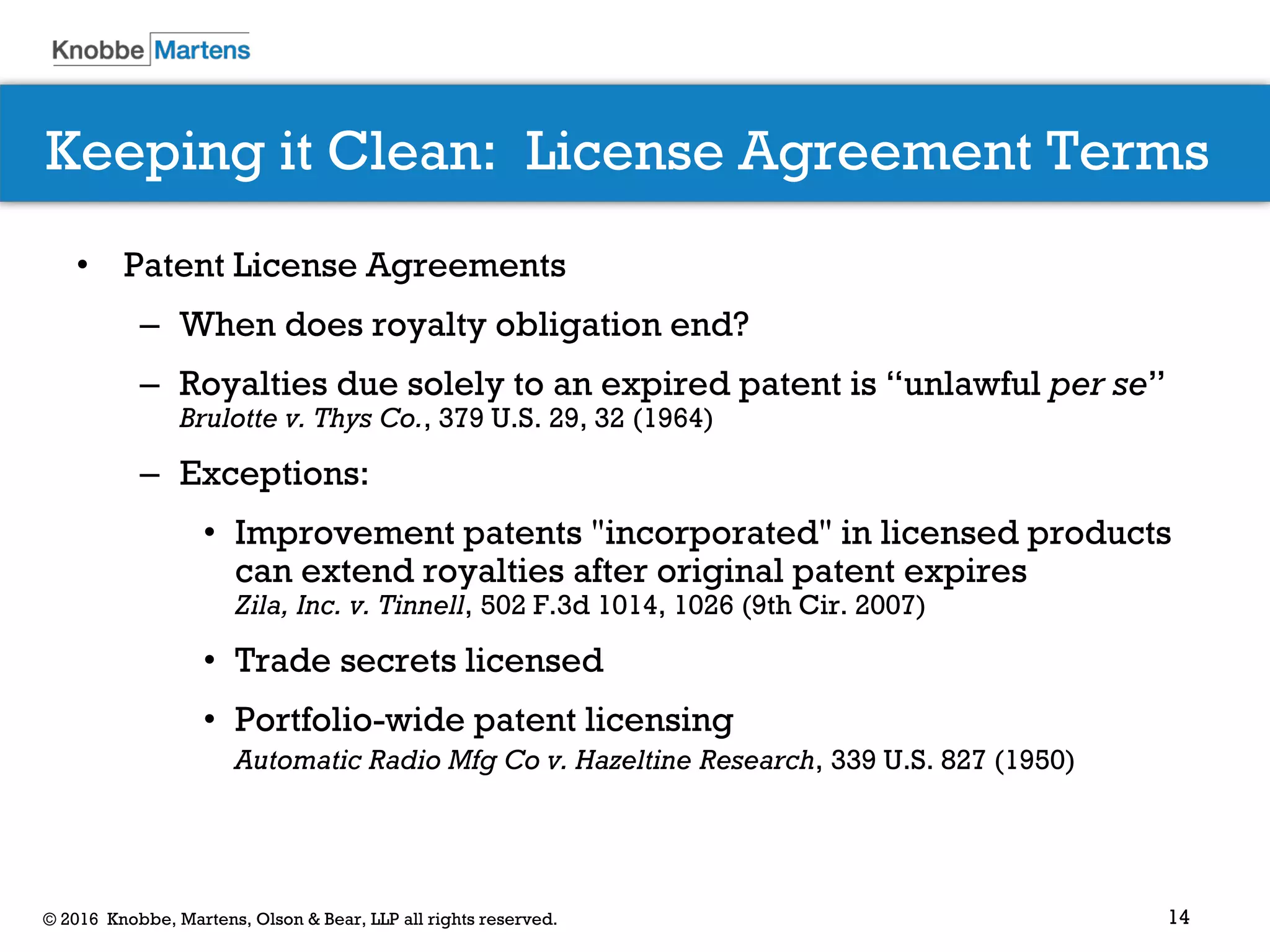 14© 2016 Knobbe, Martens, Olson & Bear, LLP all rights reserved.
Keeping it Clean: License Agreement Terms
• Patent License Agreements
– When does royalty obligation end?
– Royalties due solely to an expired patent is “unlawful per se”
Brulotte v. Thys Co., 379 U.S. 29, 32 (1964)
– Exceptions:
• Improvement patents "incorporated" in licensed products
can extend royalties after original patent expires
Zila, Inc. v. Tinnell, 502 F.3d 1014, 1026 (9th Cir. 2007)
• Trade secrets licensed
• Portfolio-wide patent licensing
Automatic Radio Mfg Co v. Hazeltine Research, 339 U.S. 827 (1950)
 