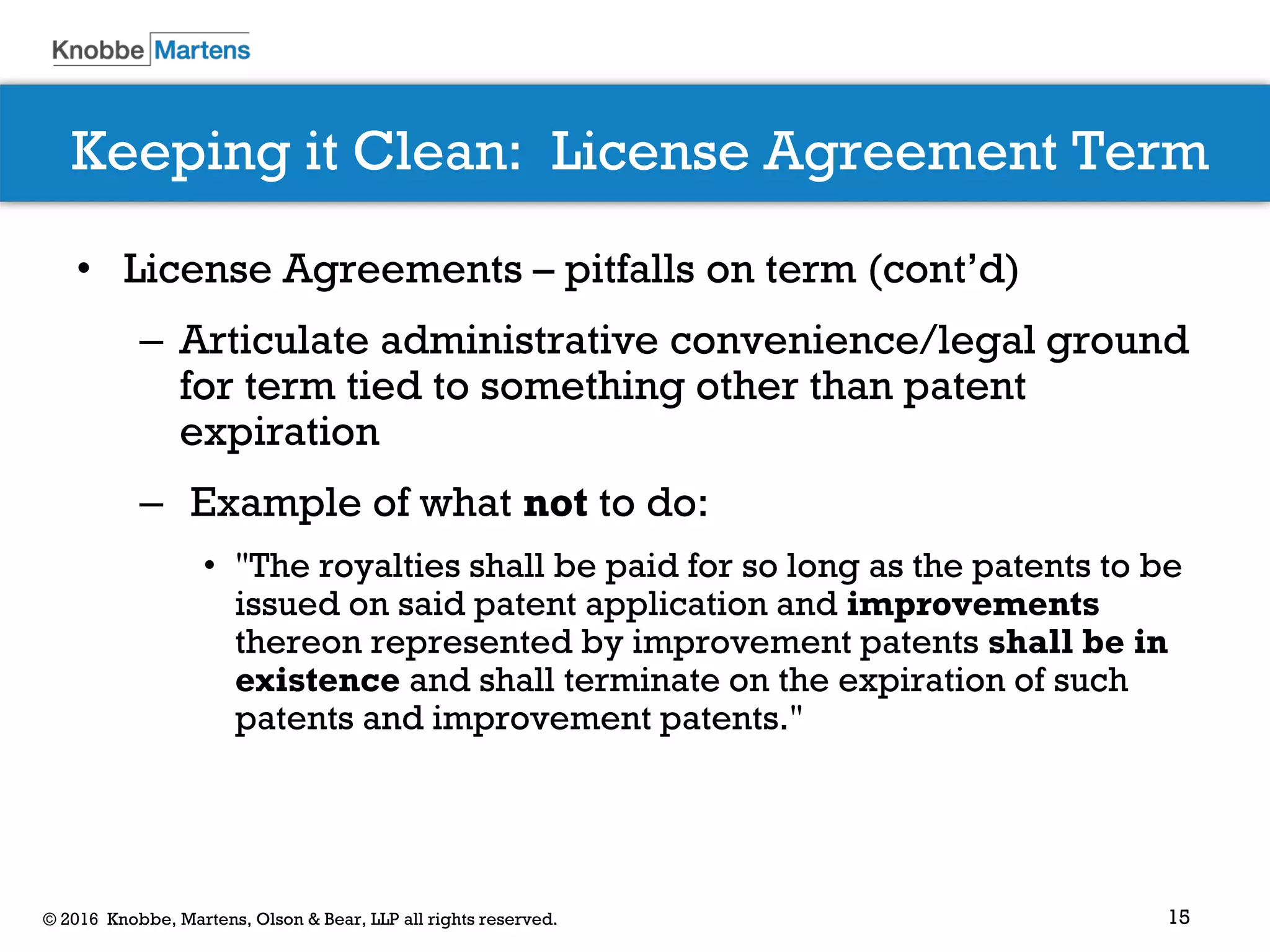 15© 2016 Knobbe, Martens, Olson & Bear, LLP all rights reserved.
Keeping it Clean: License Agreement Term
• License Agreements – pitfalls on term (cont’d)
– Articulate administrative convenience/legal ground
for term tied to something other than patent
expiration
– Example of what not to do:
• "The royalties shall be paid for so long as the patents to be
issued on said patent application and improvements
thereon represented by improvement patents shall be in
existence and shall terminate on the expiration of such
patents and improvement patents."
 