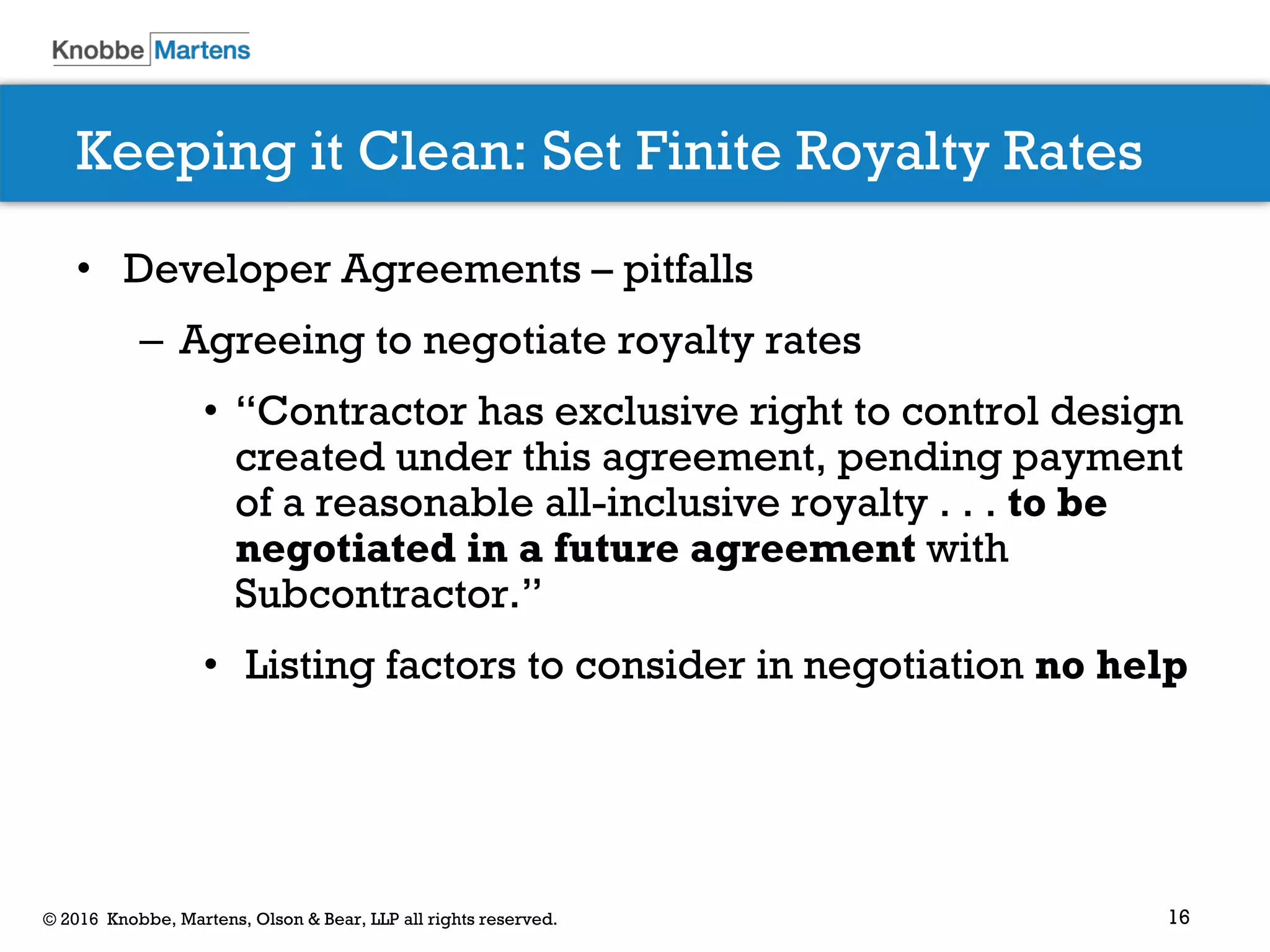 16© 2016 Knobbe, Martens, Olson & Bear, LLP all rights reserved.
Keeping it Clean: Set Finite Royalty Rates
• Developer Agreements – pitfalls
– Agreeing to negotiate royalty rates
• “Contractor has exclusive right to control design
created under this agreement, pending payment
of a reasonable all-inclusive royalty . . . to be
negotiated in a future agreement with
Subcontractor.”
• Listing factors to consider in negotiation no help
 