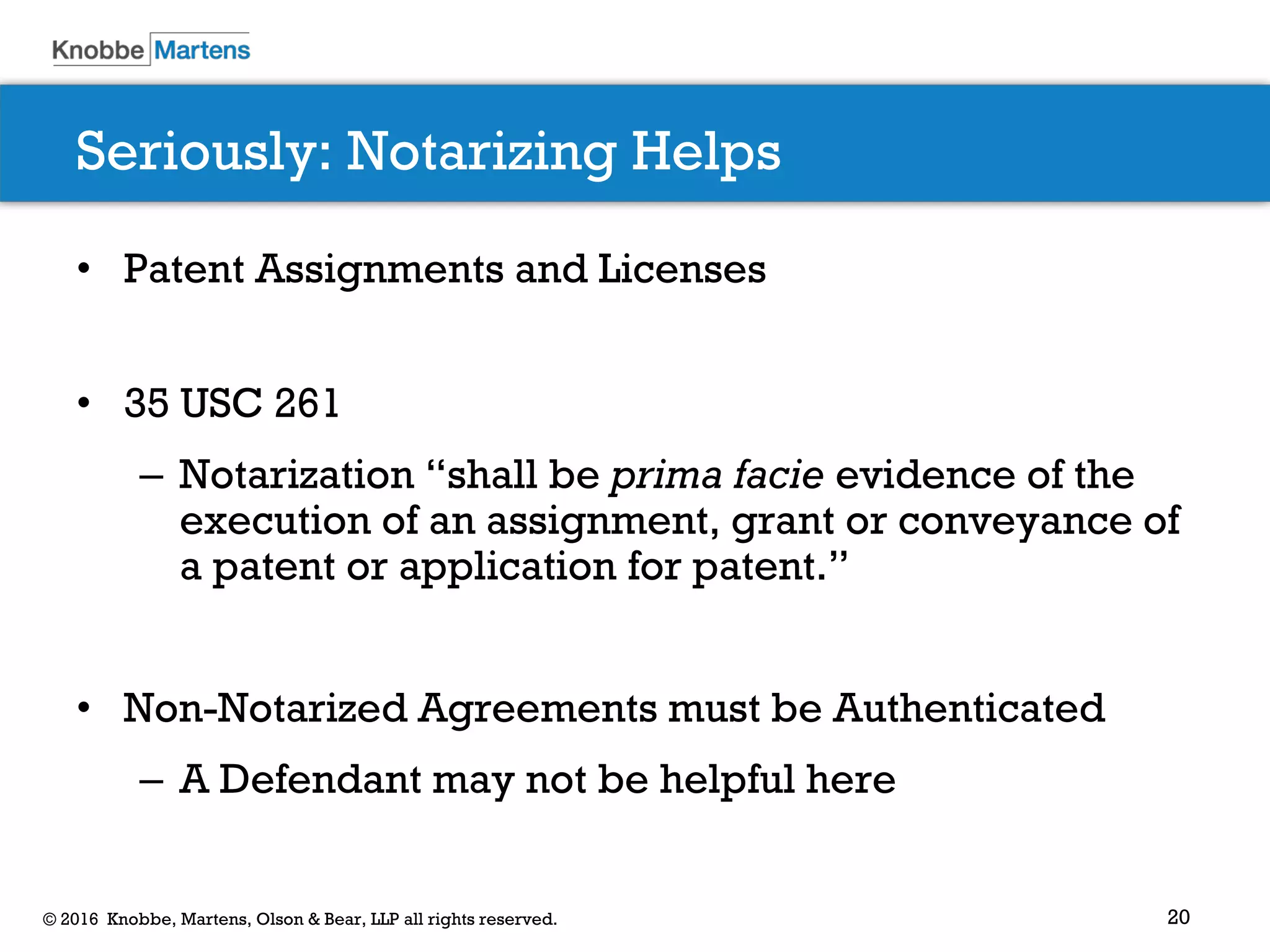 20© 2016 Knobbe, Martens, Olson & Bear, LLP all rights reserved.
Seriously: Notarizing Helps
• Patent Assignments and Licenses
• 35 USC 261
– Notarization “shall be prima facie evidence of the
execution of an assignment, grant or conveyance of
a patent or application for patent.”
• Non-Notarized Agreements must be Authenticated
– A Defendant may not be helpful here
 