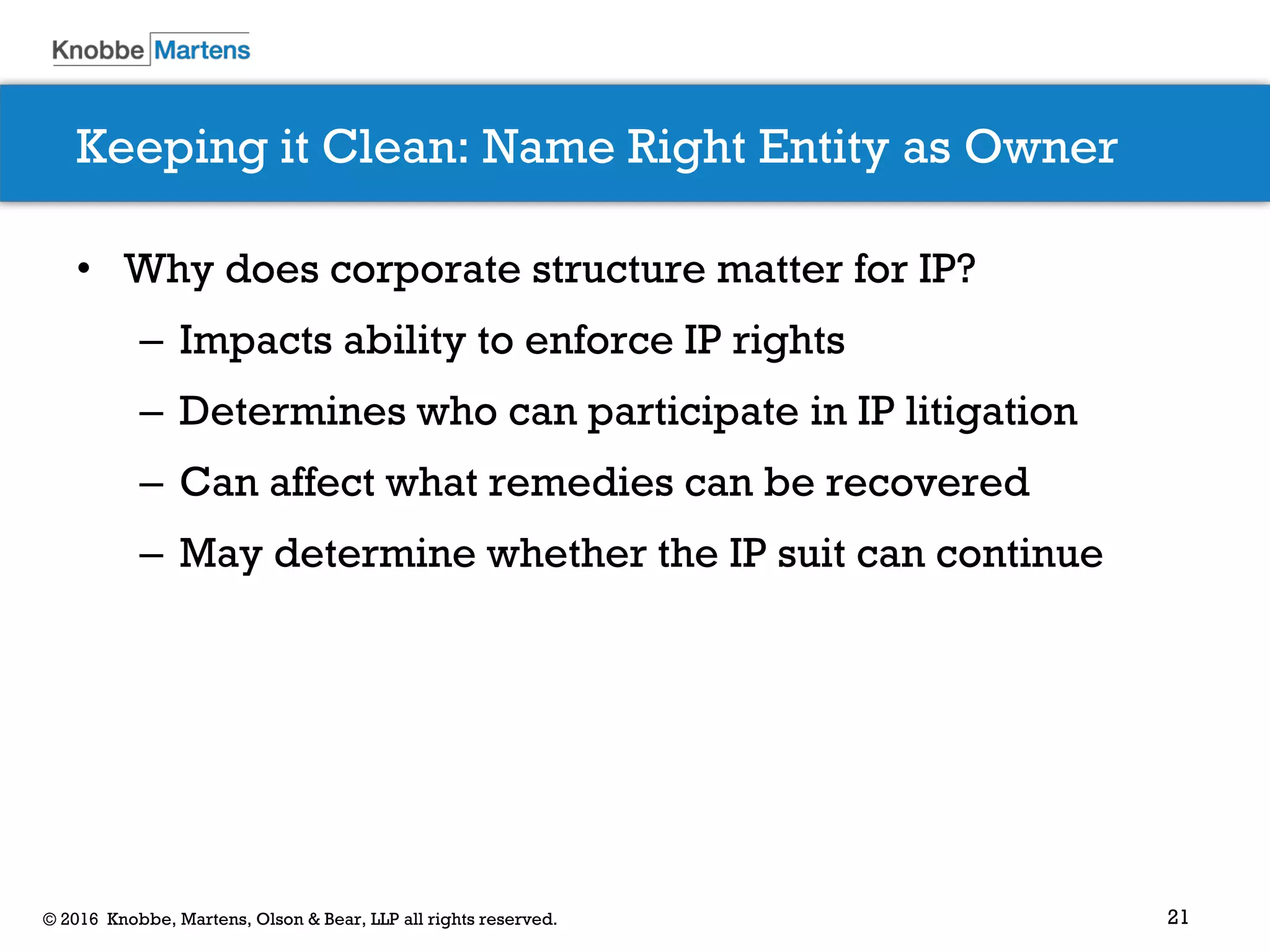 21© 2016 Knobbe, Martens, Olson & Bear, LLP all rights reserved.
Keeping it Clean: Name Right Entity as Owner
• Why does corporate structure matter for IP?
– Impacts ability to enforce IP rights
– Determines who can participate in IP litigation
– Can affect what remedies can be recovered
– May determine whether the IP suit can continue
 