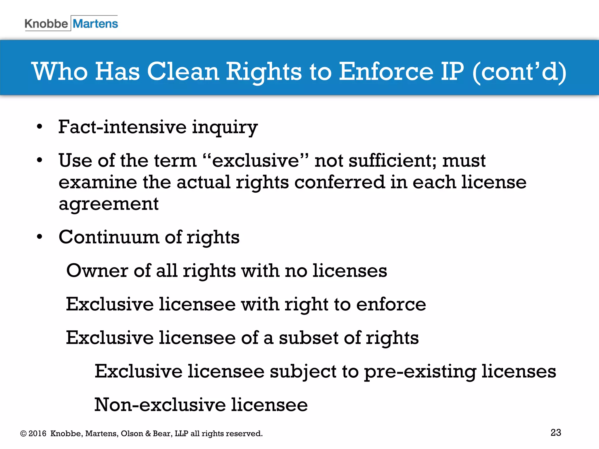 23© 2016 Knobbe, Martens, Olson & Bear, LLP all rights reserved.
Who Has Clean Rights to Enforce IP (cont’d)
• Fact-intensive inquiry
• Use of the term “exclusive” not sufficient; must
examine the actual rights conferred in each license
agreement
• Continuum of rights
Owner of all rights with no licenses
Exclusive licensee with right to enforce
Exclusive licensee of a subset of rights
Exclusive licensee subject to pre-existing licenses
Non-exclusive licensee
 