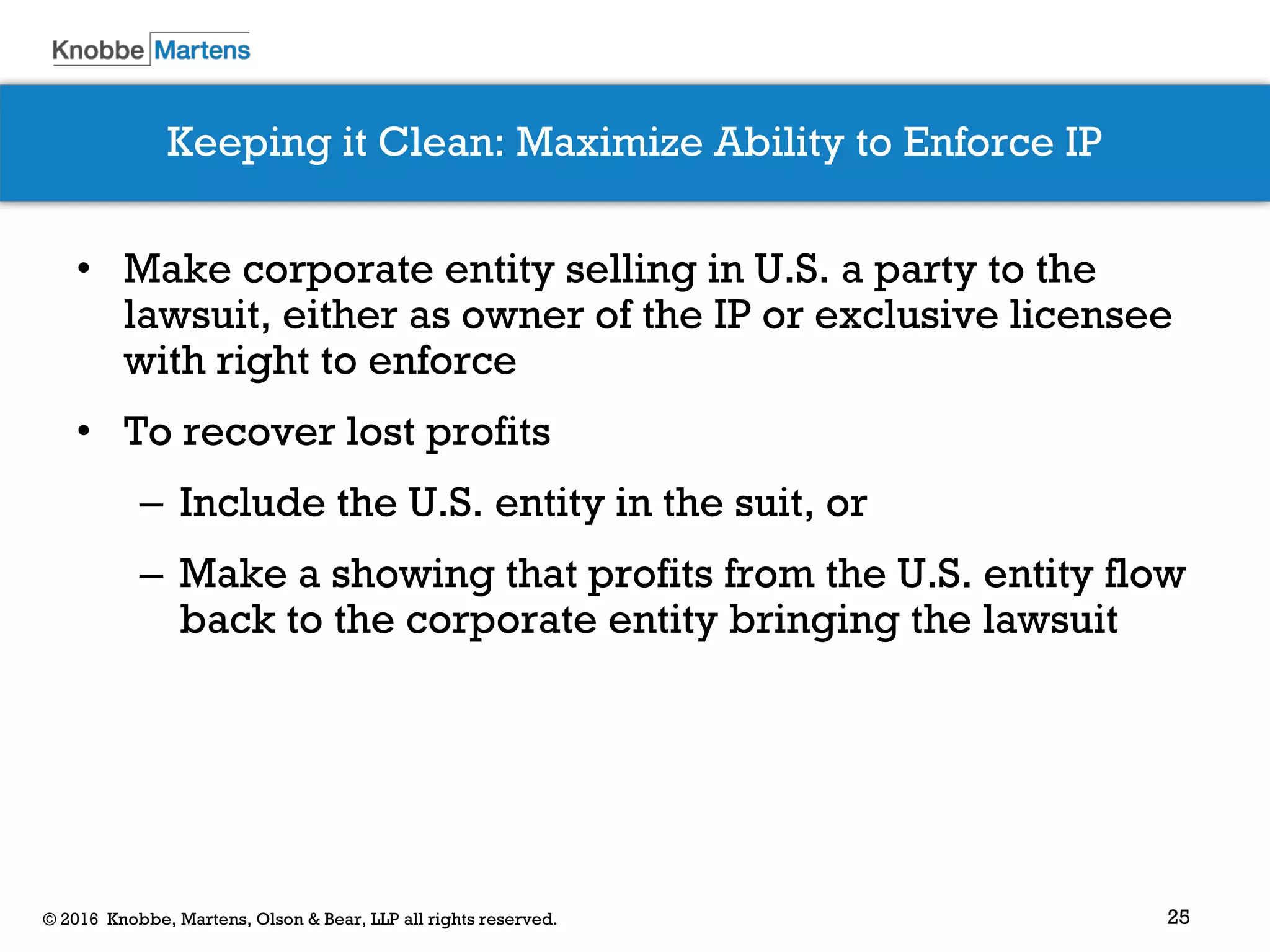 25© 2016 Knobbe, Martens, Olson & Bear, LLP all rights reserved.
Keeping it Clean: Maximize Ability to Enforce IP
• Make corporate entity selling in U.S. a party to the
lawsuit, either as owner of the IP or exclusive licensee
with right to enforce
• To recover lost profits
– Include the U.S. entity in the suit, or
– Make a showing that profits from the U.S. entity flow
back to the corporate entity bringing the lawsuit
 