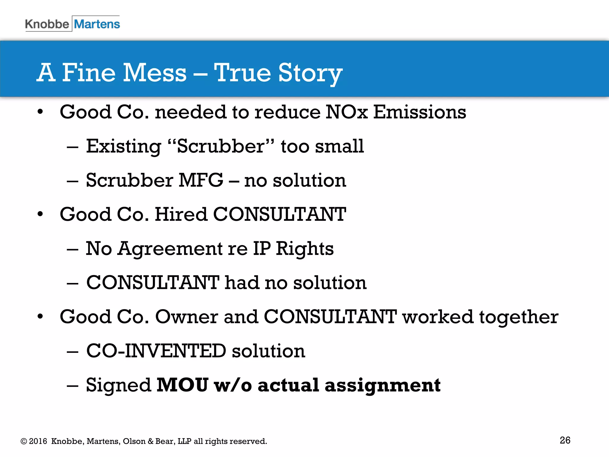 26© 2016 Knobbe, Martens, Olson & Bear, LLP all rights reserved.
A Fine Mess – True Story
• Good Co. needed to reduce NOx Emissions
– Existing “Scrubber” too small
– Scrubber MFG – no solution
• Good Co. Hired CONSULTANT
– No Agreement re IP Rights
– CONSULTANT had no solution
• Good Co. Owner and CONSULTANT worked together
– CO-INVENTED solution
– Signed MOU w/o actual assignment
 