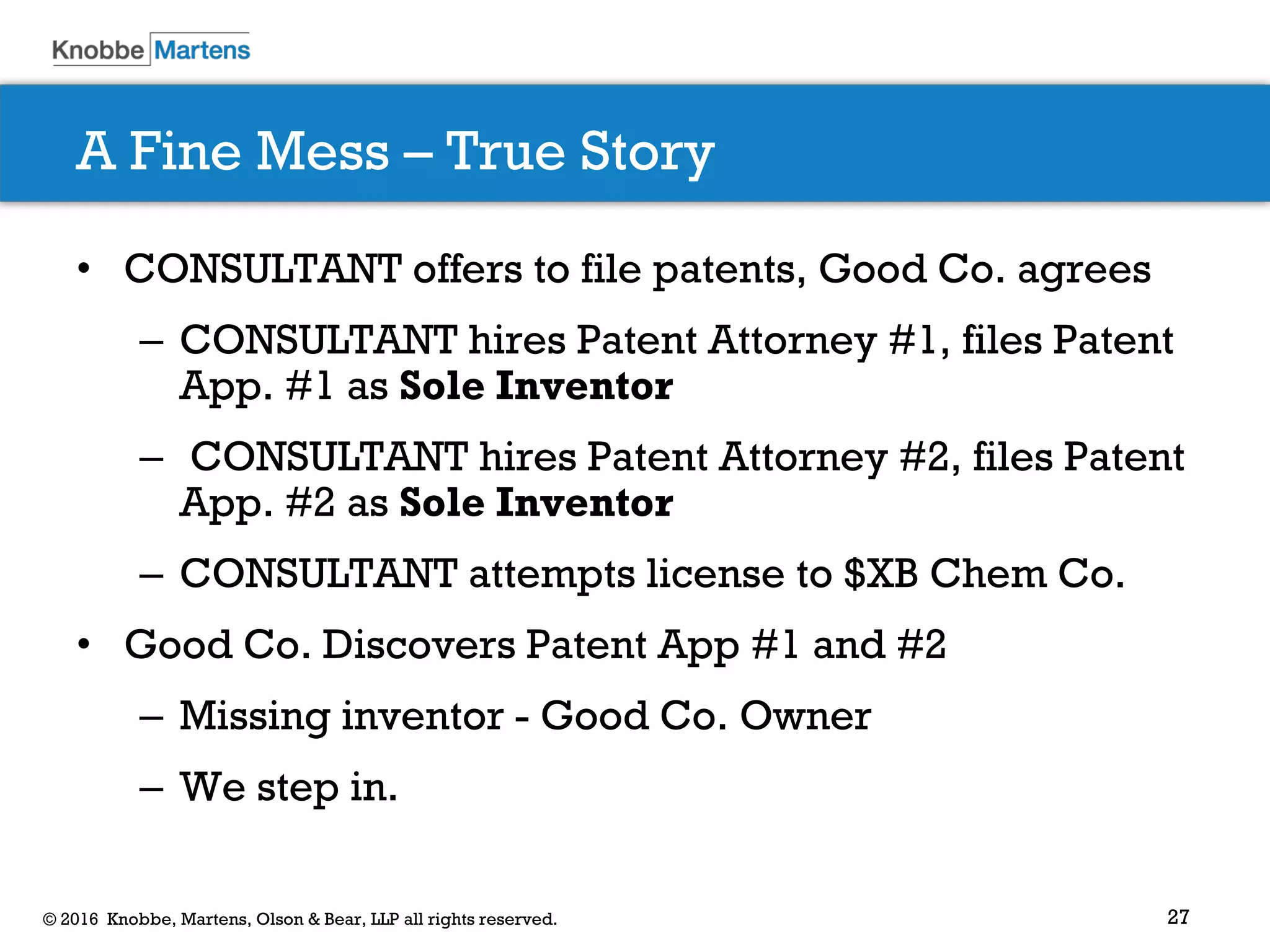 27© 2016 Knobbe, Martens, Olson & Bear, LLP all rights reserved.
A Fine Mess – True Story
• CONSULTANT offers to file patents, Good Co. agrees
– CONSULTANT hires Patent Attorney #1, files Patent
App. #1 as Sole Inventor
– CONSULTANT hires Patent Attorney #2, files Patent
App. #2 as Sole Inventor
– CONSULTANT attempts license to $XB Chem Co.
• Good Co. Discovers Patent App #1 and #2
– Missing inventor - Good Co. Owner
– We step in.
 
