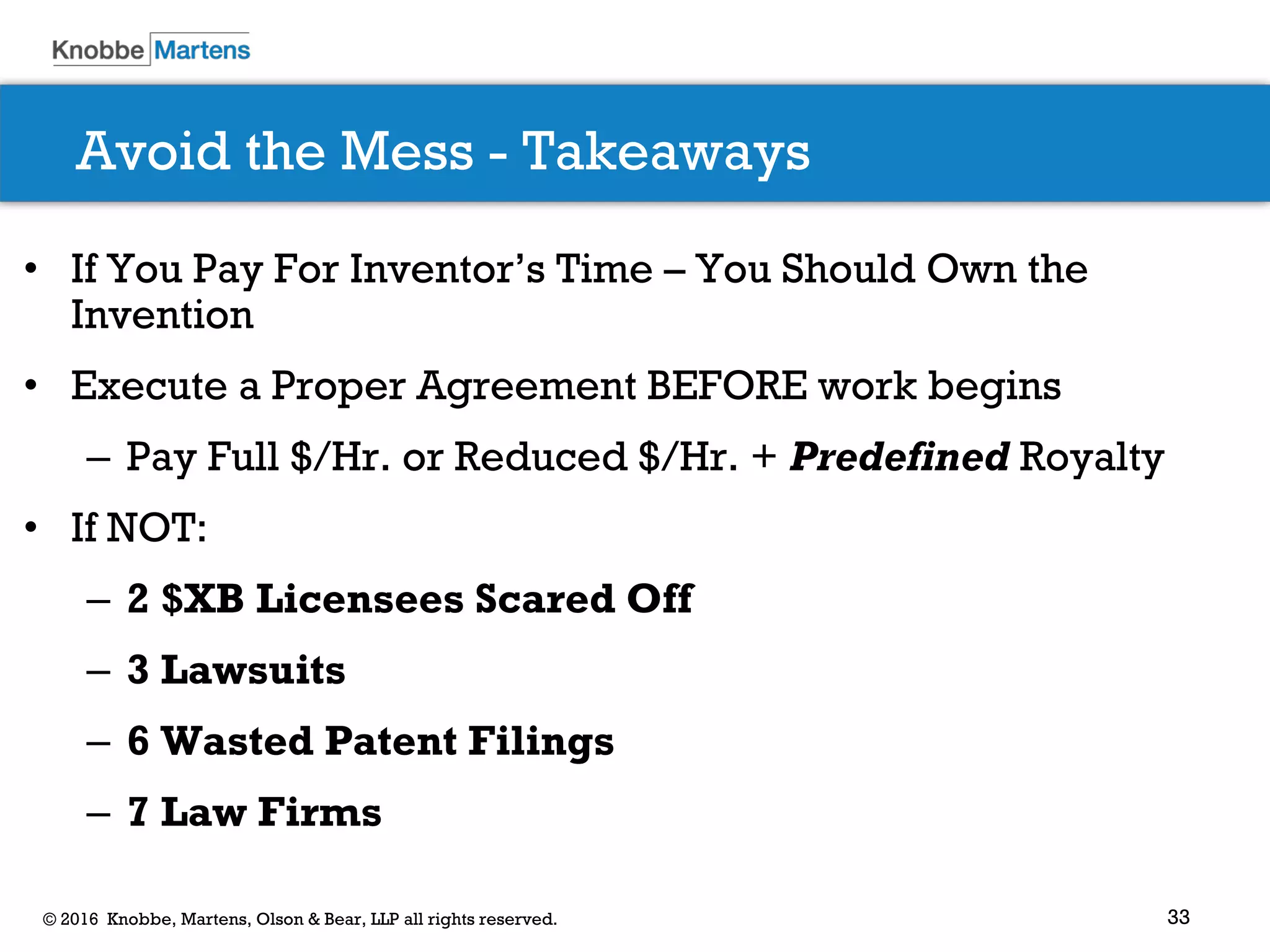 33© 2016 Knobbe, Martens, Olson & Bear, LLP all rights reserved.
Avoid the Mess - Takeaways
• If You Pay For Inventor’s Time – You Should Own the
Invention
• Execute a Proper Agreement BEFORE work begins
– Pay Full $/Hr. or Reduced $/Hr. + Predefined Royalty
• If NOT:
– 2 $XB Licensees Scared Off
– 3 Lawsuits
– 6 Wasted Patent Filings
– 7 Law Firms
 