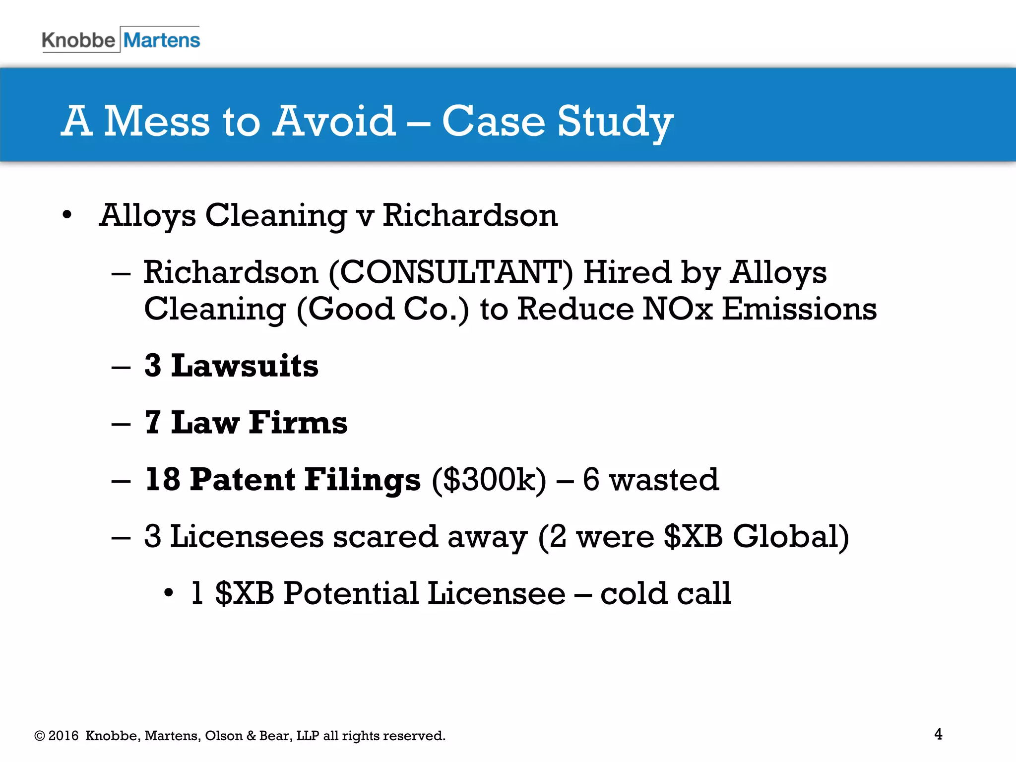 4© 2016 Knobbe, Martens, Olson & Bear, LLP all rights reserved.
A Mess to Avoid – Case Study
• Alloys Cleaning v Richardson
– Richardson (CONSULTANT) Hired by Alloys
Cleaning (Good Co.) to Reduce NOx Emissions
– 3 Lawsuits
– 7 Law Firms
– 18 Patent Filings ($300k) – 6 wasted
– 3 Licensees scared away (2 were $XB Global)
• 1 $XB Potential Licensee – cold call
 