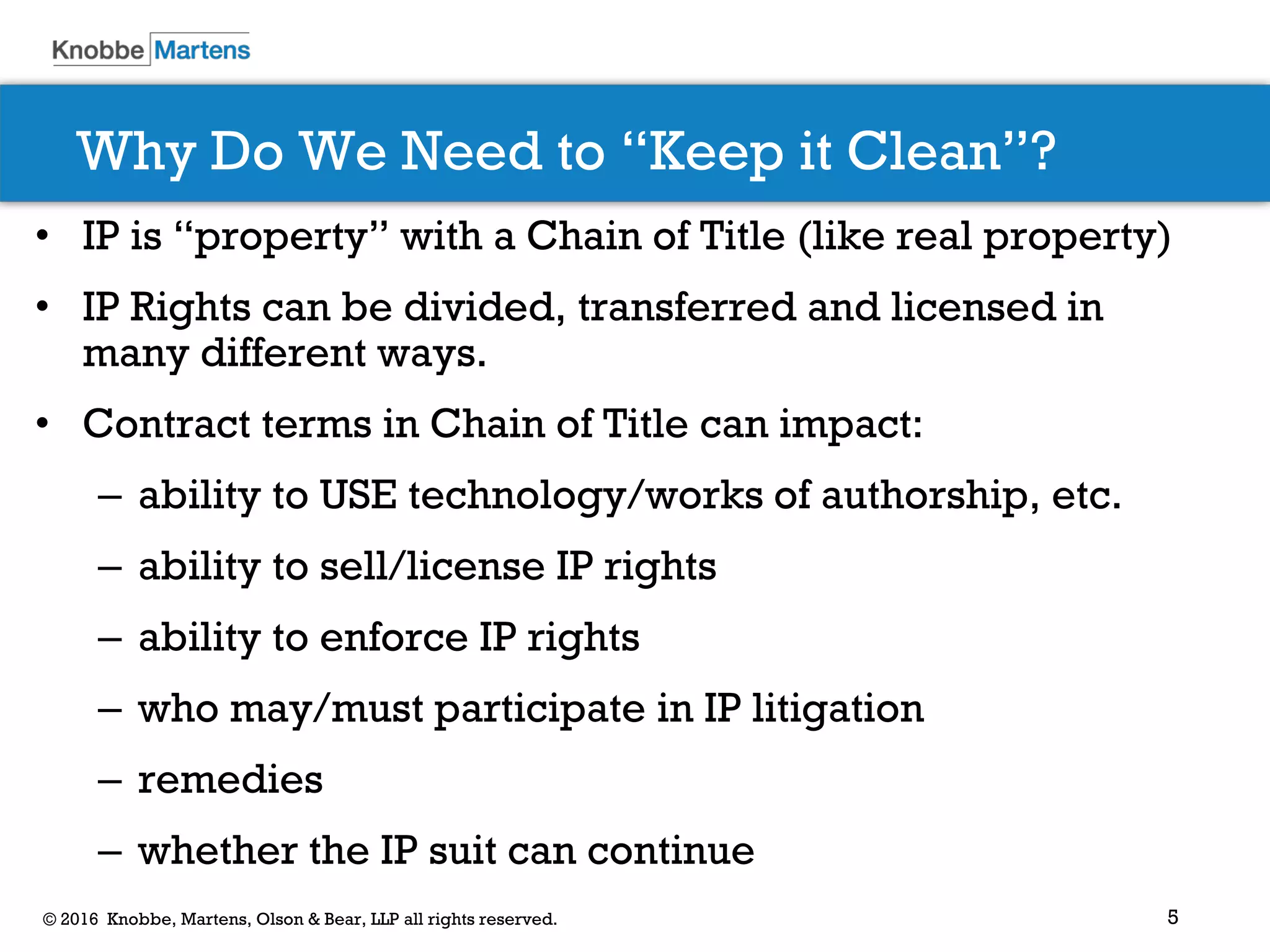 5© 2016 Knobbe, Martens, Olson & Bear, LLP all rights reserved.
Why Do We Need to “Keep it Clean”?
• IP is “property” with a Chain of Title (like real property)
• IP Rights can be divided, transferred and licensed in
many different ways.
• Contract terms in Chain of Title can impact:
– ability to USE technology/works of authorship, etc.
– ability to sell/license IP rights
– ability to enforce IP rights
– who may/must participate in IP litigation
– remedies
– whether the IP suit can continue
 