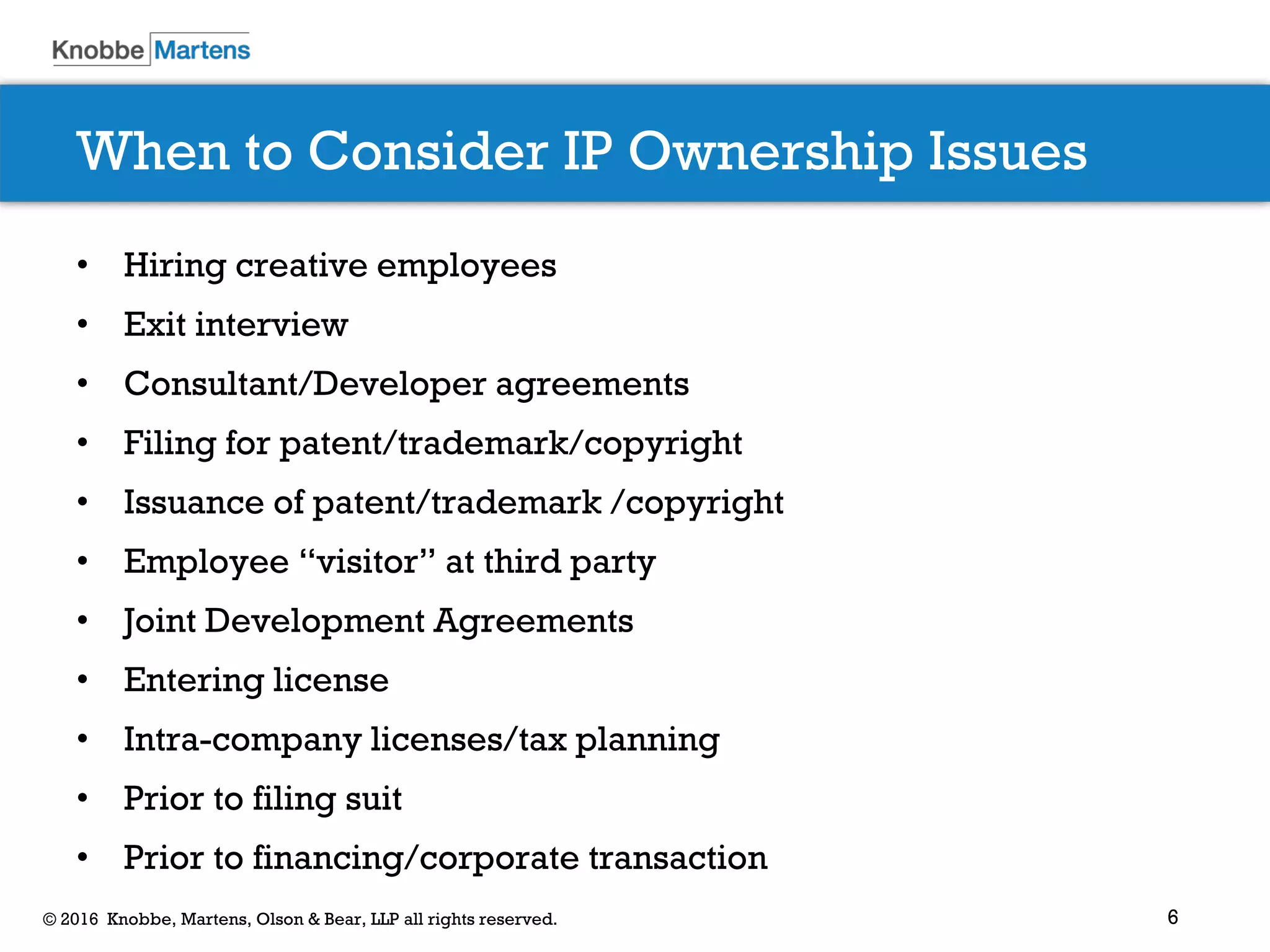 6© 2016 Knobbe, Martens, Olson & Bear, LLP all rights reserved.
When to Consider IP Ownership Issues
• Hiring creative employees
• Exit interview
• Consultant/Developer agreements
• Filing for patent/trademark/copyright
• Issuance of patent/trademark /copyright
• Employee “visitor” at third party
• Joint Development Agreements
• Entering license
• Intra-company licenses/tax planning
• Prior to filing suit
• Prior to financing/corporate transaction
 
