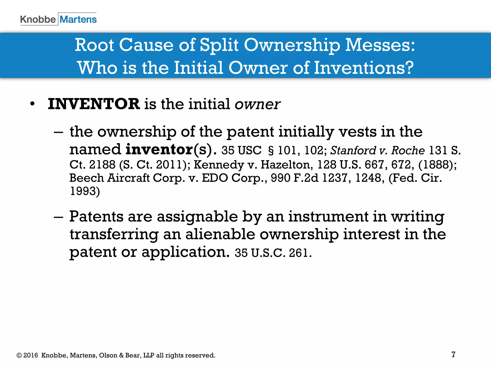 7© 2016 Knobbe, Martens, Olson & Bear, LLP all rights reserved.
Root Cause of Split Ownership Messes:
Who is the Initial Owner of Inventions?
• INVENTOR is the initial owner
– the ownership of the patent initially vests in the
named inventor(s). 35 USC §101, 102; Stanford v. Roche 131 S.
Ct. 2188 (S. Ct. 2011); Kennedy v. Hazelton, 128 U.S. 667, 672, (1888);
Beech Aircraft Corp. v. EDO Corp., 990 F.2d 1237, 1248, (Fed. Cir.
1993)
– Patents are assignable by an instrument in writing
transferring an alienable ownership interest in the
patent or application. 35 U.S.C. 261.
 