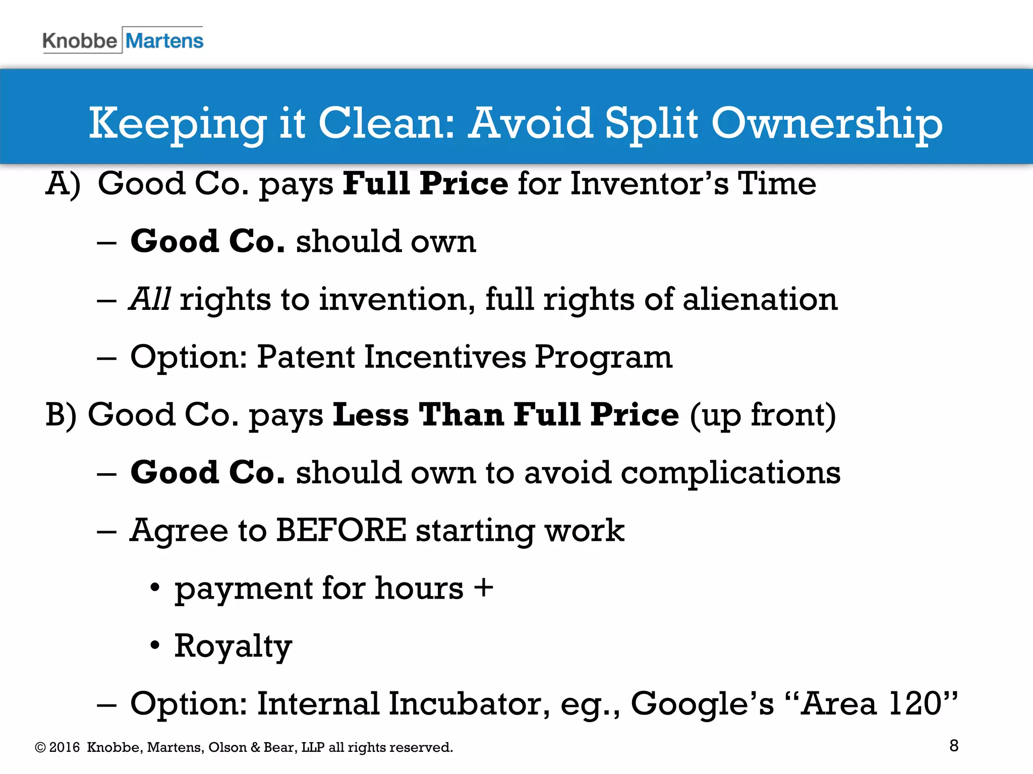 8© 2016 Knobbe, Martens, Olson & Bear, LLP all rights reserved.
Keeping it Clean: Avoid Split Ownership
A) Good Co. pays Full Price for Inventor’s Time
– Good Co. should own
– All rights to invention, full rights of alienation
– Option: Patent Incentives Program
B) Good Co. pays Less Than Full Price (up front)
– Good Co. should own to avoid complications
– Agree to BEFORE starting work
• payment for hours +
• Royalty
– Option: Internal Incubator, eg., Google’s “Area 120”
 