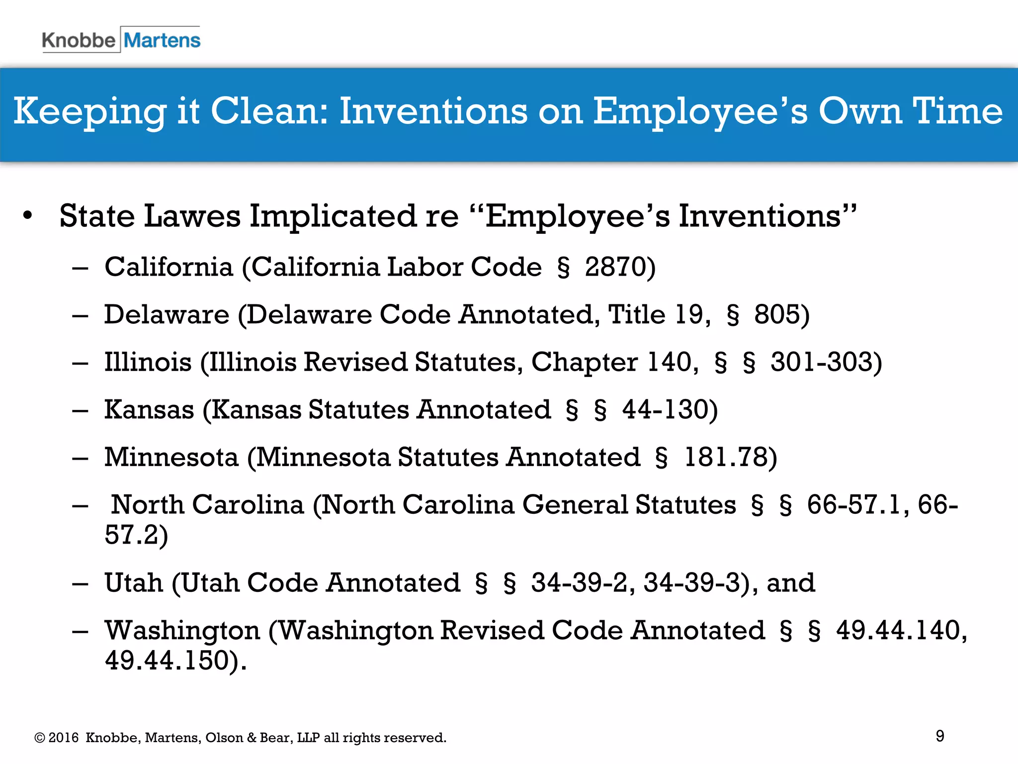 9© 2016 Knobbe, Martens, Olson & Bear, LLP all rights reserved.
Keeping it Clean: Inventions on Employee’s Own Time
• State Lawes Implicated re “Employee’s Inventions”
– California (California Labor Code § 2870)
– Delaware (Delaware Code Annotated, Title 19, § 805)
– Illinois (Illinois Revised Statutes, Chapter 140, §§ 301-303)
– Kansas (Kansas Statutes Annotated §§ 44-130)
– Minnesota (Minnesota Statutes Annotated § 181.78)
– North Carolina (North Carolina General Statutes §§ 66-57.1, 66-
57.2)
– Utah (Utah Code Annotated §§ 34-39-2, 34-39-3), and
– Washington (Washington Revised Code Annotated §§ 49.44.140,
49.44.150).
 