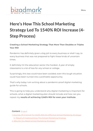 Here’s How This School Marketing
Strategy Led To 1540% ROI Increase (4-
Step Process)
Creating a School Marketing Strategy That More Than Doubles or Triples
Your ROI
Pandemic has de몭nitely given a big jolt to every business or shall I say, to
every business that was not prepared to 몭ght these kinds of uncertain
times.
It de몭nitely hit the education sector the hardest. A year of empty
classrooms is a lot of loss for any school or college.
Surprisingly, this loss could have been avoided; even this tough situation
could have been turned into a pro몭table opportunity.
That’s why today I am writing about a pandemic-proof digital marketing
guide for schools.
This is going to help you understand why digital marketing is important for
schools, what a digital marketing plan should include and how can you
repeat my results of achieving 1,540% ROI for even your institute.
 
Content [ hide ]
1 Journey Of A School To 1,540% ROI (An Effective School Marketing Strategy)
1.1 Result of Implementing This School Marketing Strategy
2 Why Do You Need School Marketing Strategy?
Menu
 