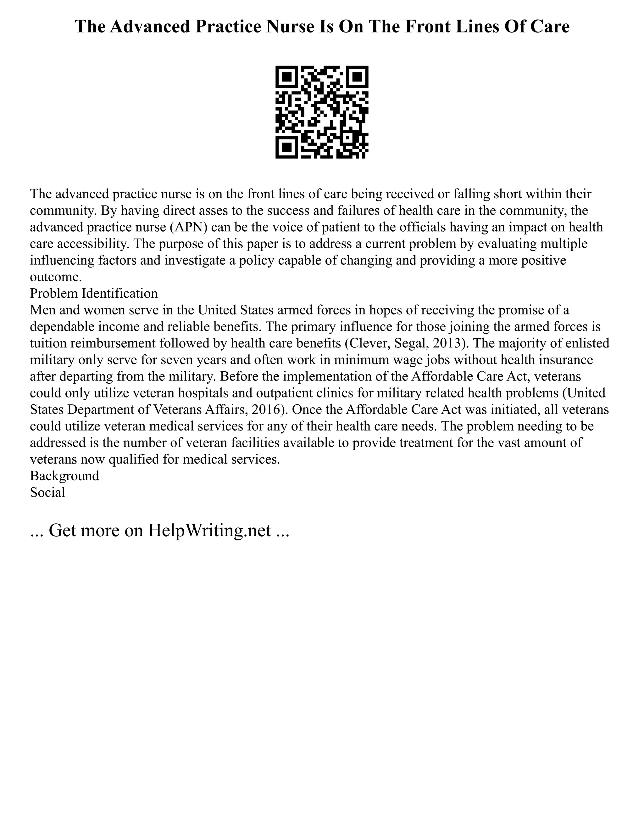 The Advanced Practice Nurse Is On The Front Lines Of Care
The advanced practice nurse is on the front lines of care being received or falling short within their
community. By having direct asses to the success and failures of health care in the community, the
advanced practice nurse (APN) can be the voice of patient to the officials having an impact on health
care accessibility. The purpose of this paper is to address a current problem by evaluating multiple
influencing factors and investigate a policy capable of changing and providing a more positive
outcome.
Problem Identification
Men and women serve in the United States armed forces in hopes of receiving the promise of a
dependable income and reliable benefits. The primary influence for those joining the armed forces is
tuition reimbursement followed by health care benefits (Clever, Segal, 2013). The majority of enlisted
military only serve for seven years and often work in minimum wage jobs without health insurance
after departing from the military. Before the implementation of the Affordable Care Act, veterans
could only utilize veteran hospitals and outpatient clinics for military related health problems (United
States Department of Veterans Affairs, 2016). Once the Affordable Care Act was initiated, all veterans
could utilize veteran medical services for any of their health care needs. The problem needing to be
addressed is the number of veteran facilities available to provide treatment for the vast amount of
veterans now qualified for medical services.
Background
Social
... Get more on HelpWriting.net ...
 