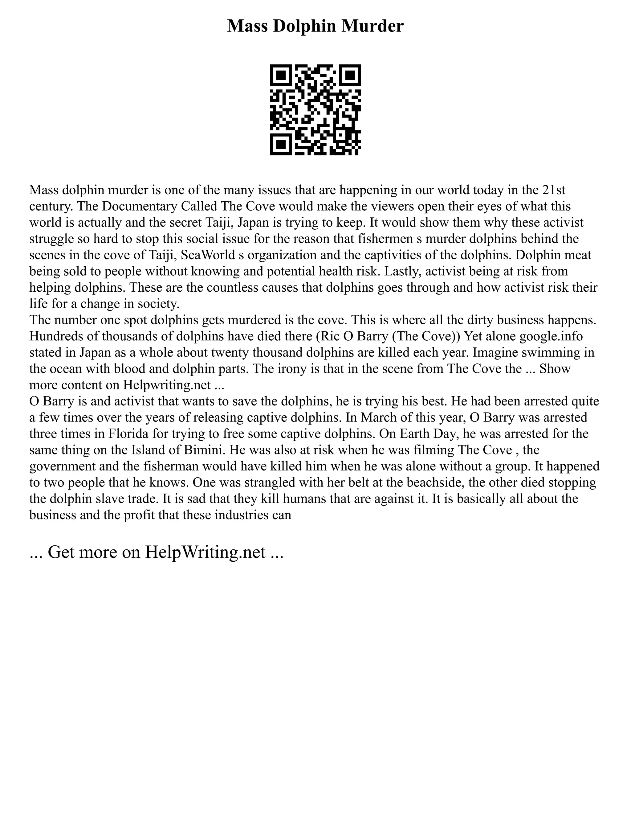 Mass Dolphin Murder
Mass dolphin murder is one of the many issues that are happening in our world today in the 21st
century. The Documentary Called The Cove would make the viewers open their eyes of what this
world is actually and the secret Taiji, Japan is trying to keep. It would show them why these activist
struggle so hard to stop this social issue for the reason that fishermen s murder dolphins behind the
scenes in the cove of Taiji, SeaWorld s organization and the captivities of the dolphins. Dolphin meat
being sold to people without knowing and potential health risk. Lastly, activist being at risk from
helping dolphins. These are the countless causes that dolphins goes through and how activist risk their
life for a change in society.
The number one spot dolphins gets murdered is the cove. This is where all the dirty business happens.
Hundreds of thousands of dolphins have died there (Ric O Barry (The Cove)) Yet alone google.info
stated in Japan as a whole about twenty thousand dolphins are killed each year. Imagine swimming in
the ocean with blood and dolphin parts. The irony is that in the scene from The Cove the ... Show
more content on Helpwriting.net ...
O Barry is and activist that wants to save the dolphins, he is trying his best. He had been arrested quite
a few times over the years of releasing captive dolphins. In March of this year, O Barry was arrested
three times in Florida for trying to free some captive dolphins. On Earth Day, he was arrested for the
same thing on the Island of Bimini. He was also at risk when he was filming The Cove , the
government and the fisherman would have killed him when he was alone without a group. It happened
to two people that he knows. One was strangled with her belt at the beachside, the other died stopping
the dolphin slave trade. It is sad that they kill humans that are against it. It is basically all about the
business and the profit that these industries can
... Get more on HelpWriting.net ...
 