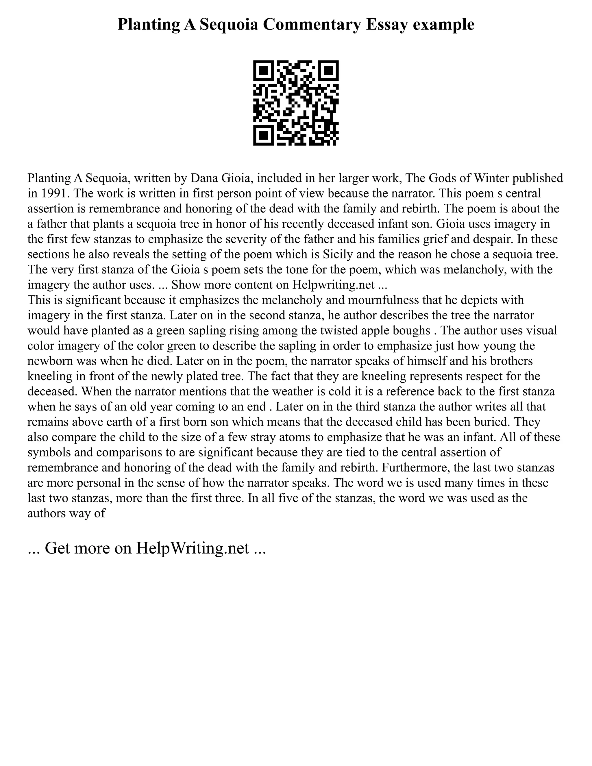 Planting A Sequoia Commentary Essay example
Planting A Sequoia, written by Dana Gioia, included in her larger work, The Gods of Winter published
in 1991. The work is written in first person point of view because the narrator. This poem s central
assertion is remembrance and honoring of the dead with the family and rebirth. The poem is about the
a father that plants a sequoia tree in honor of his recently deceased infant son. Gioia uses imagery in
the first few stanzas to emphasize the severity of the father and his families grief and despair. In these
sections he also reveals the setting of the poem which is Sicily and the reason he chose a sequoia tree.
The very first stanza of the Gioia s poem sets the tone for the poem, which was melancholy, with the
imagery the author uses. ... Show more content on Helpwriting.net ...
This is significant because it emphasizes the melancholy and mournfulness that he depicts with
imagery in the first stanza. Later on in the second stanza, he author describes the tree the narrator
would have planted as a green sapling rising among the twisted apple boughs . The author uses visual
color imagery of the color green to describe the sapling in order to emphasize just how young the
newborn was when he died. Later on in the poem, the narrator speaks of himself and his brothers
kneeling in front of the newly plated tree. The fact that they are kneeling represents respect for the
deceased. When the narrator mentions that the weather is cold it is a reference back to the first stanza
when he says of an old year coming to an end . Later on in the third stanza the author writes all that
remains above earth of a first born son which means that the deceased child has been buried. They
also compare the child to the size of a few stray atoms to emphasize that he was an infant. All of these
symbols and comparisons to are significant because they are tied to the central assertion of
remembrance and honoring of the dead with the family and rebirth. Furthermore, the last two stanzas
are more personal in the sense of how the narrator speaks. The word we is used many times in these
last two stanzas, more than the first three. In all five of the stanzas, the word we was used as the
authors way of
... Get more on HelpWriting.net ...
 