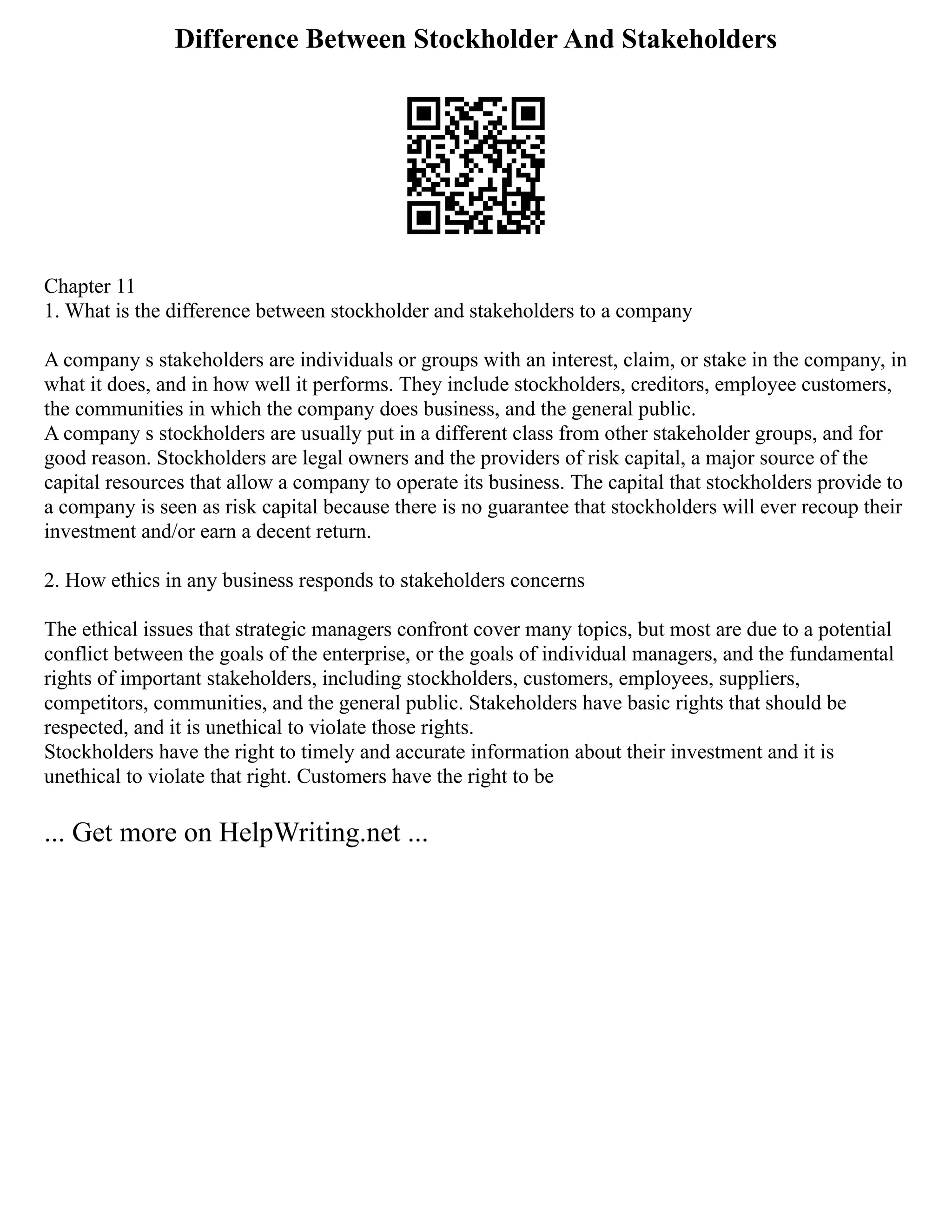 Difference Between Stockholder And Stakeholders
Chapter 11
1. What is the difference between stockholder and stakeholders to a company
A company s stakeholders are individuals or groups with an interest, claim, or stake in the company, in
what it does, and in how well it performs. They include stockholders, creditors, employee customers,
the communities in which the company does business, and the general public.
A company s stockholders are usually put in a different class from other stakeholder groups, and for
good reason. Stockholders are legal owners and the providers of risk capital, a major source of the
capital resources that allow a company to operate its business. The capital that stockholders provide to
a company is seen as risk capital because there is no guarantee that stockholders will ever recoup their
investment and/or earn a decent return.
2. How ethics in any business responds to stakeholders concerns
The ethical issues that strategic managers confront cover many topics, but most are due to a potential
conflict between the goals of the enterprise, or the goals of individual managers, and the fundamental
rights of important stakeholders, including stockholders, customers, employees, suppliers,
competitors, communities, and the general public. Stakeholders have basic rights that should be
respected, and it is unethical to violate those rights.
Stockholders have the right to timely and accurate information about their investment and it is
unethical to violate that right. Customers have the right to be
... Get more on HelpWriting.net ...
 