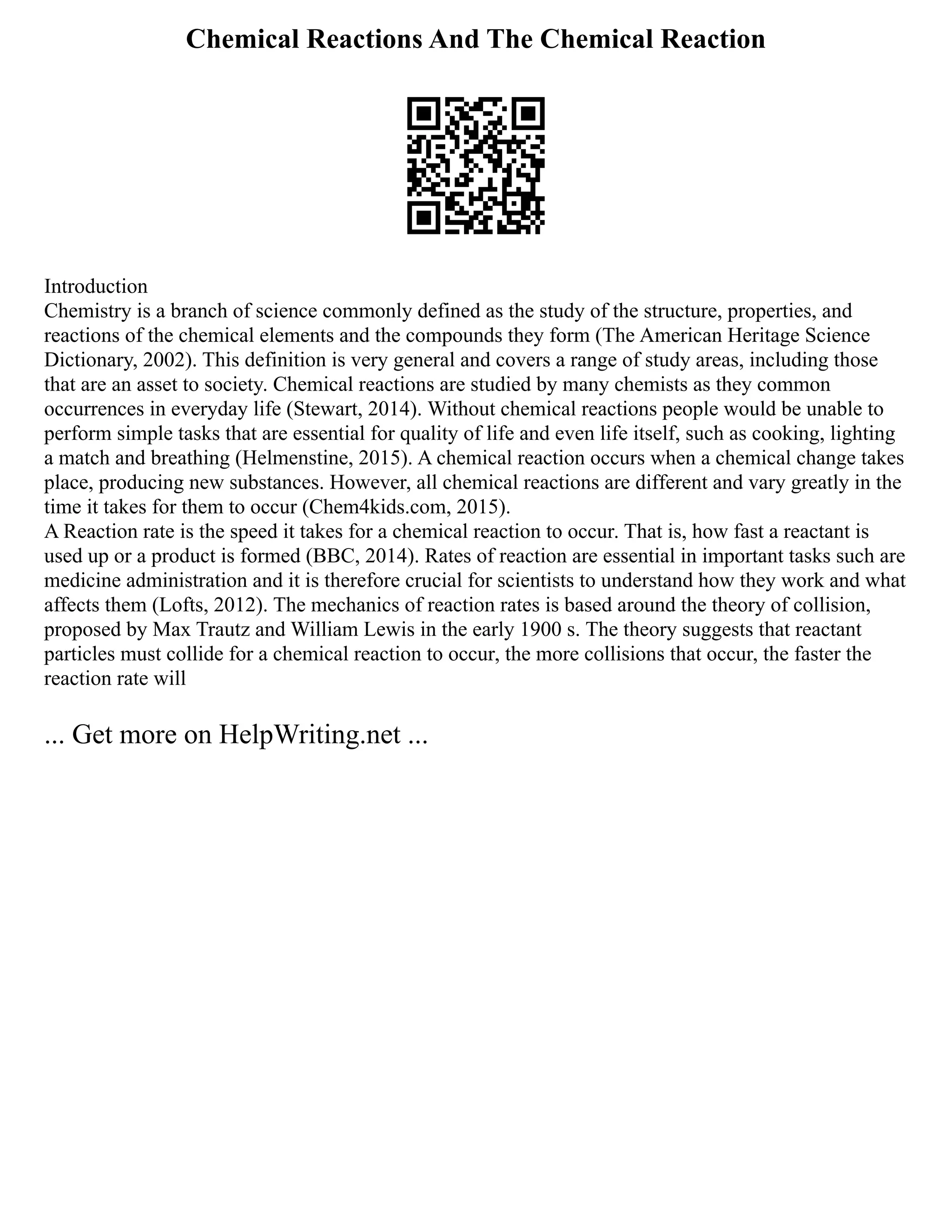 Chemical Reactions And The Chemical Reaction
Introduction
Chemistry is a branch of science commonly defined as the study of the structure, properties, and
reactions of the chemical elements and the compounds they form (The American Heritage Science
Dictionary, 2002). This definition is very general and covers a range of study areas, including those
that are an asset to society. Chemical reactions are studied by many chemists as they common
occurrences in everyday life (Stewart, 2014). Without chemical reactions people would be unable to
perform simple tasks that are essential for quality of life and even life itself, such as cooking, lighting
a match and breathing (Helmenstine, 2015). A chemical reaction occurs when a chemical change takes
place, producing new substances. However, all chemical reactions are different and vary greatly in the
time it takes for them to occur (Chem4kids.com, 2015).
A Reaction rate is the speed it takes for a chemical reaction to occur. That is, how fast a reactant is
used up or a product is formed (BBC, 2014). Rates of reaction are essential in important tasks such are
medicine administration and it is therefore crucial for scientists to understand how they work and what
affects them (Lofts, 2012). The mechanics of reaction rates is based around the theory of collision,
proposed by Max Trautz and William Lewis in the early 1900 s. The theory suggests that reactant
particles must collide for a chemical reaction to occur, the more collisions that occur, the faster the
reaction rate will
... Get more on HelpWriting.net ...
 