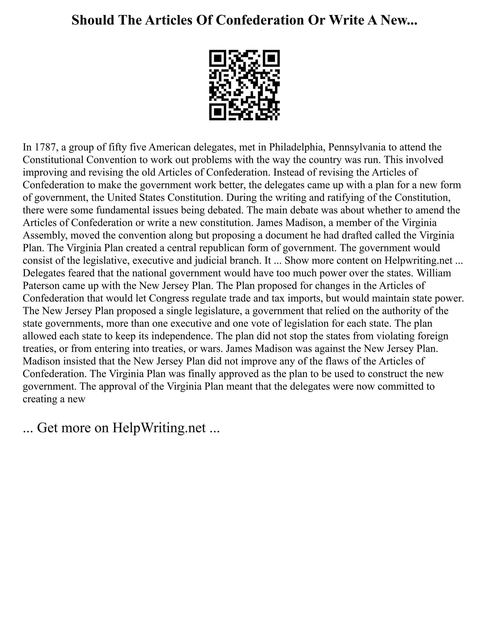 Should The Articles Of Confederation Or Write A New...
In 1787, a group of fifty five American delegates, met in Philadelphia, Pennsylvania to attend the
Constitutional Convention to work out problems with the way the country was run. This involved
improving and revising the old Articles of Confederation. Instead of revising the Articles of
Confederation to make the government work better, the delegates came up with a plan for a new form
of government, the United States Constitution. During the writing and ratifying of the Constitution,
there were some fundamental issues being debated. The main debate was about whether to amend the
Articles of Confederation or write a new constitution. James Madison, a member of the Virginia
Assembly, moved the convention along but proposing a document he had drafted called the Virginia
Plan. The Virginia Plan created a central republican form of government. The government would
consist of the legislative, executive and judicial branch. It ... Show more content on Helpwriting.net ...
Delegates feared that the national government would have too much power over the states. William
Paterson came up with the New Jersey Plan. The Plan proposed for changes in the Articles of
Confederation that would let Congress regulate trade and tax imports, but would maintain state power.
The New Jersey Plan proposed a single legislature, a government that relied on the authority of the
state governments, more than one executive and one vote of legislation for each state. The plan
allowed each state to keep its independence. The plan did not stop the states from violating foreign
treaties, or from entering into treaties, or wars. James Madison was against the New Jersey Plan.
Madison insisted that the New Jersey Plan did not improve any of the flaws of the Articles of
Confederation. The Virginia Plan was finally approved as the plan to be used to construct the new
government. The approval of the Virginia Plan meant that the delegates were now committed to
creating a new
... Get more on HelpWriting.net ...
 