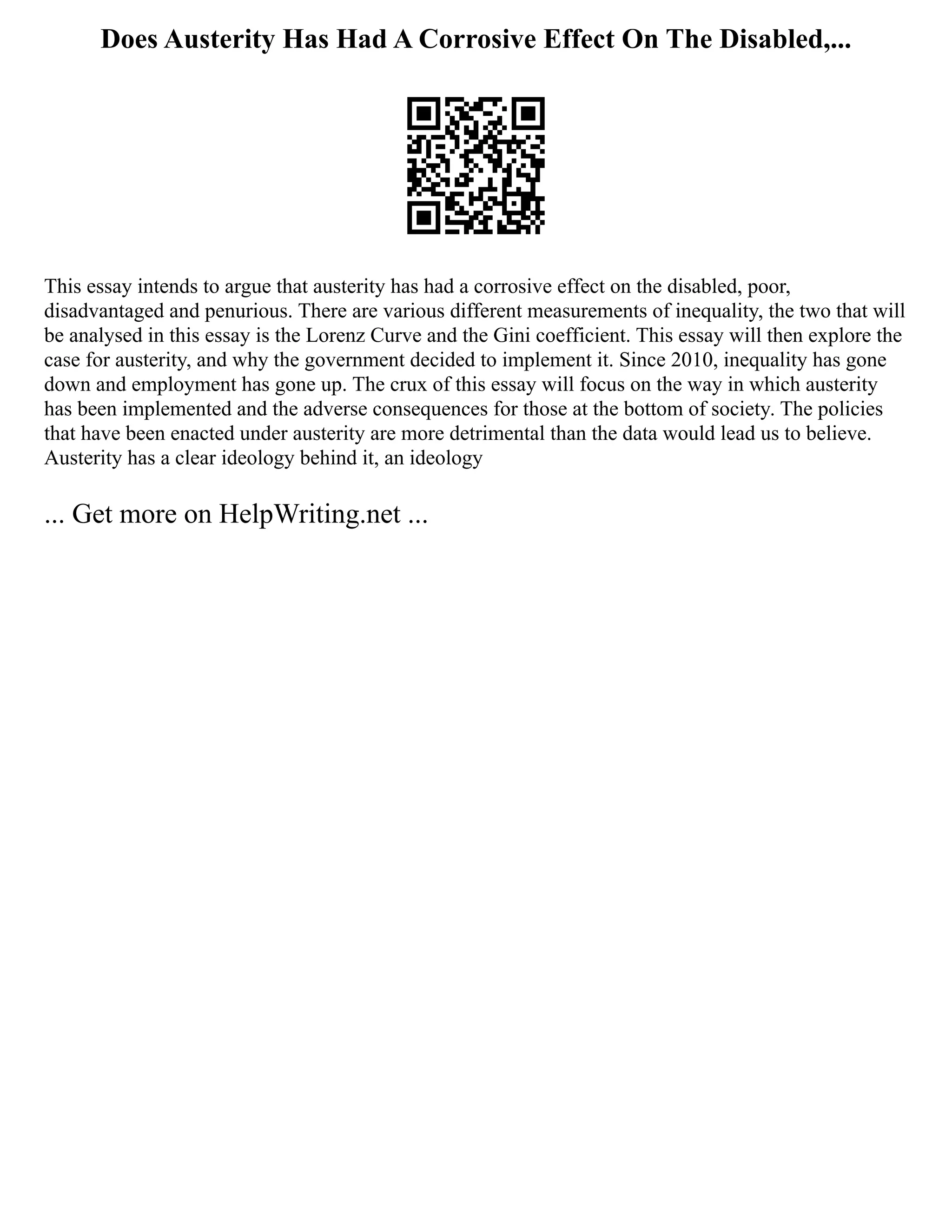 Does Austerity Has Had A Corrosive Effect On The Disabled,...
This essay intends to argue that austerity has had a corrosive effect on the disabled, poor,
disadvantaged and penurious. There are various different measurements of inequality, the two that will
be analysed in this essay is the Lorenz Curve and the Gini coefficient. This essay will then explore the
case for austerity, and why the government decided to implement it. Since 2010, inequality has gone
down and employment has gone up. The crux of this essay will focus on the way in which austerity
has been implemented and the adverse consequences for those at the bottom of society. The policies
that have been enacted under austerity are more detrimental than the data would lead us to believe.
Austerity has a clear ideology behind it, an ideology
... Get more on HelpWriting.net ...
 