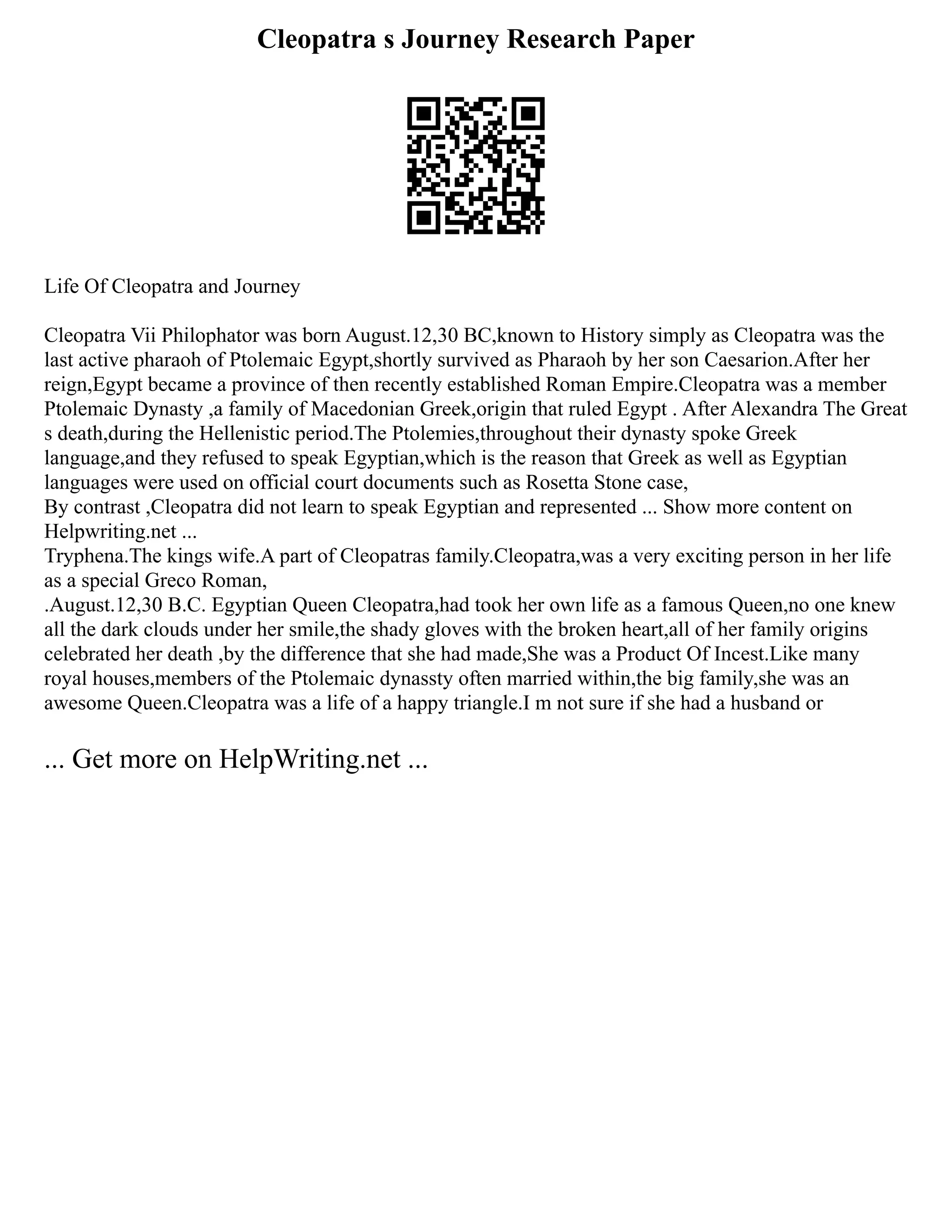 Cleopatra s Journey Research Paper
Life Of Cleopatra and Journey
Cleopatra Vii Philophator was born August.12,30 BC,known to History simply as Cleopatra was the
last active pharaoh of Ptolemaic Egypt,shortly survived as Pharaoh by her son Caesarion.After her
reign,Egypt became a province of then recently established Roman Empire.Cleopatra was a member
Ptolemaic Dynasty ,a family of Macedonian Greek,origin that ruled Egypt . After Alexandra The Great
s death,during the Hellenistic period.The Ptolemies,throughout their dynasty spoke Greek
language,and they refused to speak Egyptian,which is the reason that Greek as well as Egyptian
languages were used on official court documents such as Rosetta Stone case,
By contrast ,Cleopatra did not learn to speak Egyptian and represented ... Show more content on
Helpwriting.net ...
Tryphena.The kings wife.A part of Cleopatras family.Cleopatra,was a very exciting person in her life
as a special Greco Roman,
.August.12,30 B.C. Egyptian Queen Cleopatra,had took her own life as a famous Queen,no one knew
all the dark clouds under her smile,the shady gloves with the broken heart,all of her family origins
celebrated her death ,by the difference that she had made,She was a Product Of Incest.Like many
royal houses,members of the Ptolemaic dynassty often married within,the big family,she was an
awesome Queen.Cleopatra was a life of a happy triangle.I m not sure if she had a husband or
... Get more on HelpWriting.net ...
 
