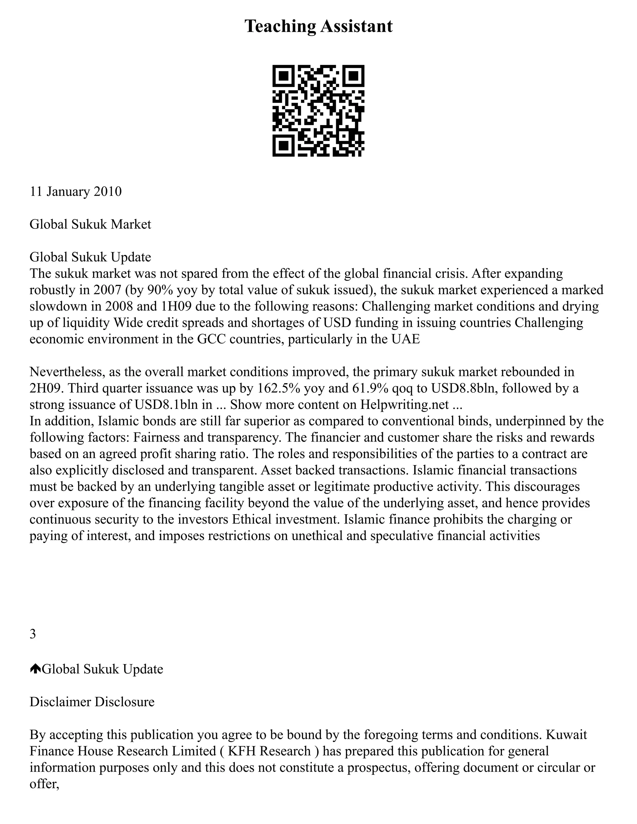 Teaching Assistant
11 January 2010
Global Sukuk Market
Global Sukuk Update
The sukuk market was not spared from the effect of the global financial crisis. After expanding
robustly in 2007 (by 90% yoy by total value of sukuk issued), the sukuk market experienced a marked
slowdown in 2008 and 1H09 due to the following reasons: Challenging market conditions and drying
up of liquidity Wide credit spreads and shortages of USD funding in issuing countries Challenging
economic environment in the GCC countries, particularly in the UAE
Nevertheless, as the overall market conditions improved, the primary sukuk market rebounded in
2H09. Third quarter issuance was up by 162.5% yoy and 61.9% qoq to USD8.8bln, followed by a
strong issuance of USD8.1bln in ... Show more content on Helpwriting.net ...
In addition, Islamic bonds are still far superior as compared to conventional binds, underpinned by the
following factors: Fairness and transparency. The financier and customer share the risks and rewards
based on an agreed profit sharing ratio. The roles and responsibilities of the parties to a contract are
also explicitly disclosed and transparent. Asset backed transactions. Islamic financial transactions
must be backed by an underlying tangible asset or legitimate productive activity. This discourages
over exposure of the financing facility beyond the value of the underlying asset, and hence provides
continuous security to the investors Ethical investment. Islamic finance prohibits the charging or
paying of interest, and imposes restrictions on unethical and speculative financial activities
3
Global Sukuk Update
Disclaimer Disclosure
By accepting this publication you agree to be bound by the foregoing terms and conditions. Kuwait
Finance House Research Limited ( KFH Research ) has prepared this publication for general
information purposes only and this does not constitute a prospectus, offering document or circular or
offer,
 