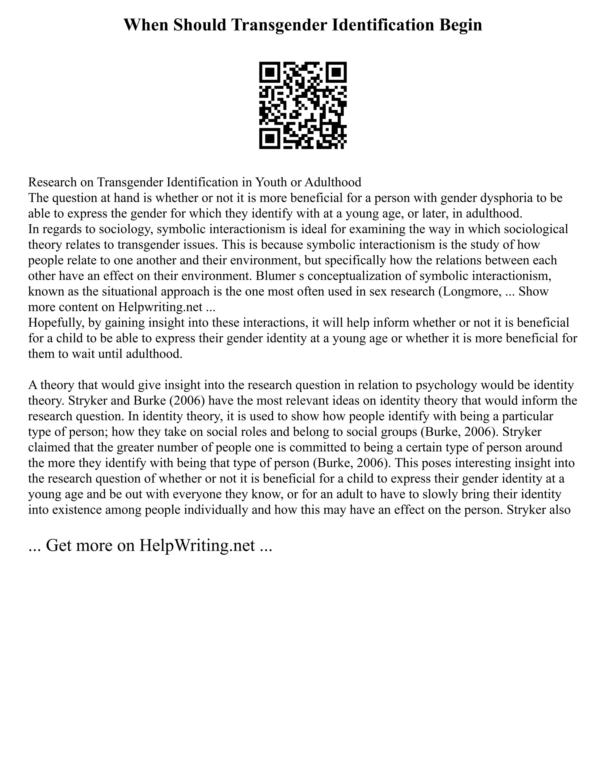 When Should Transgender Identification Begin
Research on Transgender Identification in Youth or Adulthood
The question at hand is whether or not it is more beneficial for a person with gender dysphoria to be
able to express the gender for which they identify with at a young age, or later, in adulthood.
In regards to sociology, symbolic interactionism is ideal for examining the way in which sociological
theory relates to transgender issues. This is because symbolic interactionism is the study of how
people relate to one another and their environment, but specifically how the relations between each
other have an effect on their environment. Blumer s conceptualization of symbolic interactionism,
known as the situational approach is the one most often used in sex research (Longmore, ... Show
more content on Helpwriting.net ...
Hopefully, by gaining insight into these interactions, it will help inform whether or not it is beneficial
for a child to be able to express their gender identity at a young age or whether it is more beneficial for
them to wait until adulthood.
A theory that would give insight into the research question in relation to psychology would be identity
theory. Stryker and Burke (2006) have the most relevant ideas on identity theory that would inform the
research question. In identity theory, it is used to show how people identify with being a particular
type of person; how they take on social roles and belong to social groups (Burke, 2006). Stryker
claimed that the greater number of people one is committed to being a certain type of person around
the more they identify with being that type of person (Burke, 2006). This poses interesting insight into
the research question of whether or not it is beneficial for a child to express their gender identity at a
young age and be out with everyone they know, or for an adult to have to slowly bring their identity
into existence among people individually and how this may have an effect on the person. Stryker also
... Get more on HelpWriting.net ...
 