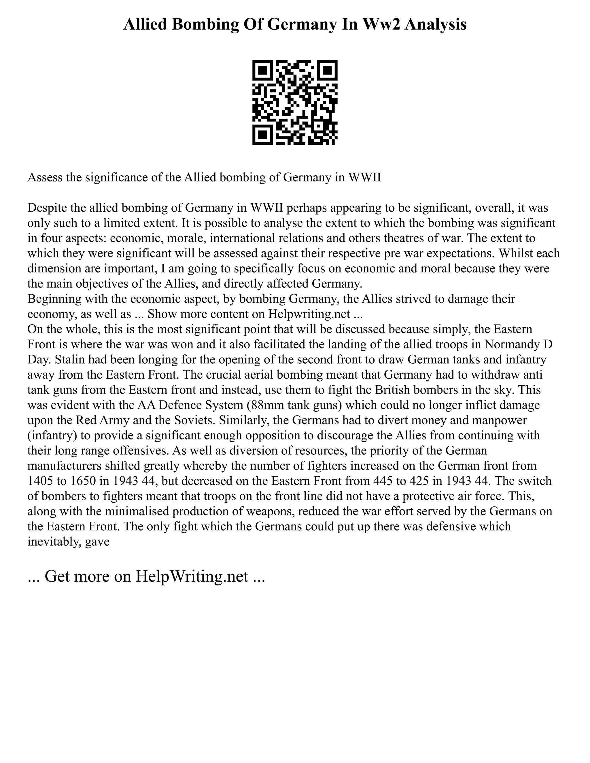 Allied Bombing Of Germany In Ww2 Analysis
Assess the significance of the Allied bombing of Germany in WWII
Despite the allied bombing of Germany in WWII perhaps appearing to be significant, overall, it was
only such to a limited extent. It is possible to analyse the extent to which the bombing was significant
in four aspects: economic, morale, international relations and others theatres of war. The extent to
which they were significant will be assessed against their respective pre war expectations. Whilst each
dimension are important, I am going to specifically focus on economic and moral because they were
the main objectives of the Allies, and directly affected Germany.
Beginning with the economic aspect, by bombing Germany, the Allies strived to damage their
economy, as well as ... Show more content on Helpwriting.net ...
On the whole, this is the most significant point that will be discussed because simply, the Eastern
Front is where the war was won and it also facilitated the landing of the allied troops in Normandy D
Day. Stalin had been longing for the opening of the second front to draw German tanks and infantry
away from the Eastern Front. The crucial aerial bombing meant that Germany had to withdraw anti
tank guns from the Eastern front and instead, use them to fight the British bombers in the sky. This
was evident with the AA Defence System (88mm tank guns) which could no longer inflict damage
upon the Red Army and the Soviets. Similarly, the Germans had to divert money and manpower
(infantry) to provide a significant enough opposition to discourage the Allies from continuing with
their long range offensives. As well as diversion of resources, the priority of the German
manufacturers shifted greatly whereby the number of fighters increased on the German front from
1405 to 1650 in 1943 44, but decreased on the Eastern Front from 445 to 425 in 1943 44. The switch
of bombers to fighters meant that troops on the front line did not have a protective air force. This,
along with the minimalised production of weapons, reduced the war effort served by the Germans on
the Eastern Front. The only fight which the Germans could put up there was defensive which
inevitably, gave
... Get more on HelpWriting.net ...
 