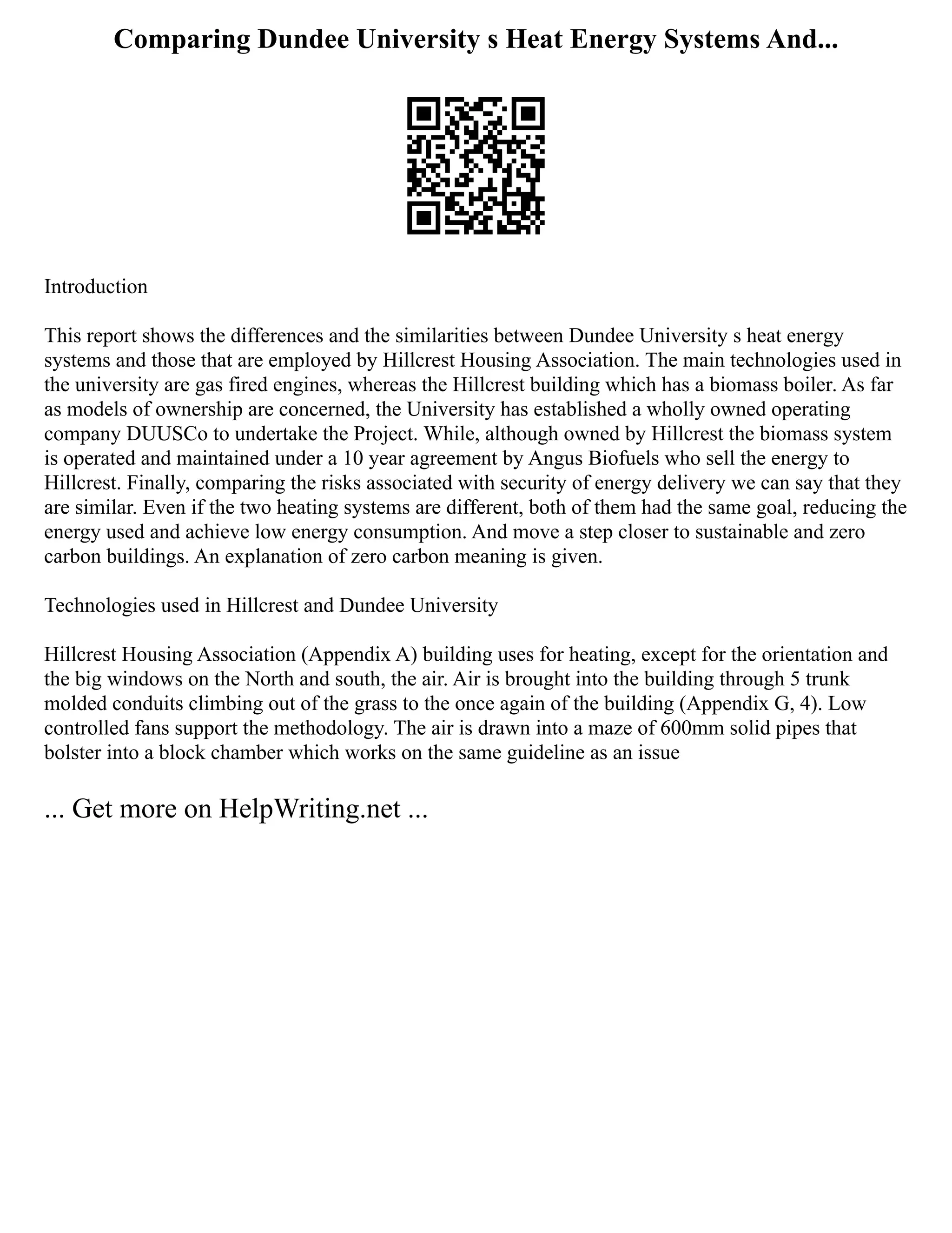 Comparing Dundee University s Heat Energy Systems And...
Introduction
This report shows the differences and the similarities between Dundee University s heat energy
systems and those that are employed by Hillcrest Housing Association. The main technologies used in
the university are gas fired engines, whereas the Hillcrest building which has a biomass boiler. As far
as models of ownership are concerned, the University has established a wholly owned operating
company DUUSCo to undertake the Project. While, although owned by Hillcrest the biomass system
is operated and maintained under a 10 year agreement by Angus Biofuels who sell the energy to
Hillcrest. Finally, comparing the risks associated with security of energy delivery we can say that they
are similar. Even if the two heating systems are different, both of them had the same goal, reducing the
energy used and achieve low energy consumption. And move a step closer to sustainable and zero
carbon buildings. An explanation of zero carbon meaning is given.
Technologies used in Hillcrest and Dundee University
Hillcrest Housing Association (Appendix A) building uses for heating, except for the orientation and
the big windows on the North and south, the air. Air is brought into the building through 5 trunk
molded conduits climbing out of the grass to the once again of the building (Appendix G, 4). Low
controlled fans support the methodology. The air is drawn into a maze of 600mm solid pipes that
bolster into a block chamber which works on the same guideline as an issue
... Get more on HelpWriting.net ...
 