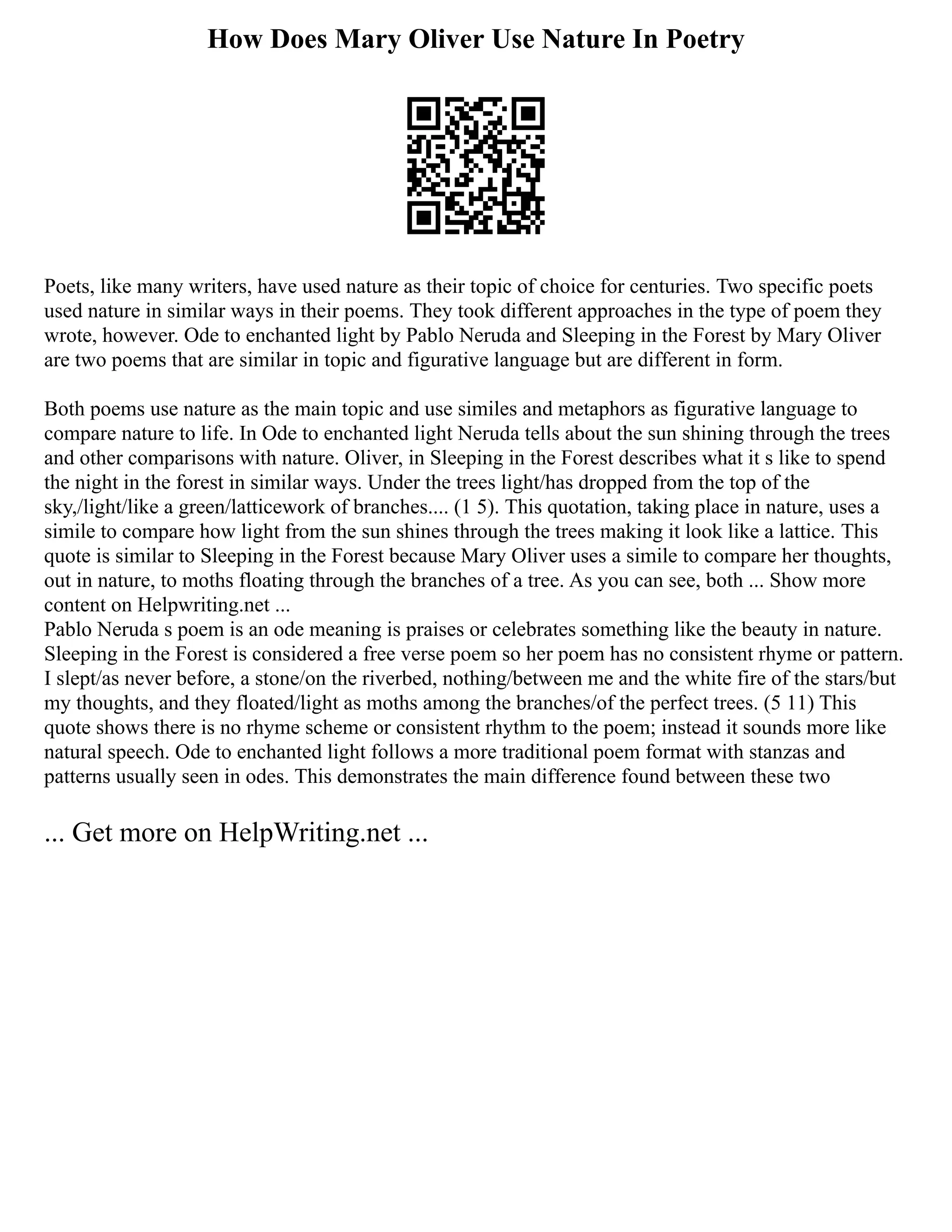 How Does Mary Oliver Use Nature In Poetry
Poets, like many writers, have used nature as their topic of choice for centuries. Two specific poets
used nature in similar ways in their poems. They took different approaches in the type of poem they
wrote, however. Ode to enchanted light by Pablo Neruda and Sleeping in the Forest by Mary Oliver
are two poems that are similar in topic and figurative language but are different in form.
Both poems use nature as the main topic and use similes and metaphors as figurative language to
compare nature to life. In Ode to enchanted light Neruda tells about the sun shining through the trees
and other comparisons with nature. Oliver, in Sleeping in the Forest describes what it s like to spend
the night in the forest in similar ways. Under the trees light/has dropped from the top of the
sky,/light/like a green/latticework of branches.... (1 5). This quotation, taking place in nature, uses a
simile to compare how light from the sun shines through the trees making it look like a lattice. This
quote is similar to Sleeping in the Forest because Mary Oliver uses a simile to compare her thoughts,
out in nature, to moths floating through the branches of a tree. As you can see, both ... Show more
content on Helpwriting.net ...
Pablo Neruda s poem is an ode meaning is praises or celebrates something like the beauty in nature.
Sleeping in the Forest is considered a free verse poem so her poem has no consistent rhyme or pattern.
I slept/as never before, a stone/on the riverbed, nothing/between me and the white fire of the stars/but
my thoughts, and they floated/light as moths among the branches/of the perfect trees. (5 11) This
quote shows there is no rhyme scheme or consistent rhythm to the poem; instead it sounds more like
natural speech. Ode to enchanted light follows a more traditional poem format with stanzas and
patterns usually seen in odes. This demonstrates the main difference found between these two
... Get more on HelpWriting.net ...
 