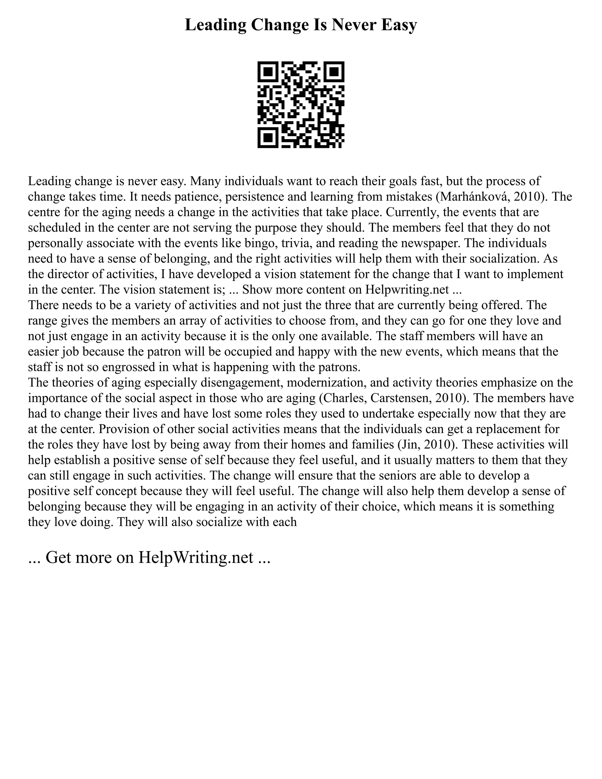 Leading Change Is Never Easy
Leading change is never easy. Many individuals want to reach their goals fast, but the process of
change takes time. It needs patience, persistence and learning from mistakes (Marhánková, 2010). The
centre for the aging needs a change in the activities that take place. Currently, the events that are
scheduled in the center are not serving the purpose they should. The members feel that they do not
personally associate with the events like bingo, trivia, and reading the newspaper. The individuals
need to have a sense of belonging, and the right activities will help them with their socialization. As
the director of activities, I have developed a vision statement for the change that I want to implement
in the center. The vision statement is; ... Show more content on Helpwriting.net ...
There needs to be a variety of activities and not just the three that are currently being offered. The
range gives the members an array of activities to choose from, and they can go for one they love and
not just engage in an activity because it is the only one available. The staff members will have an
easier job because the patron will be occupied and happy with the new events, which means that the
staff is not so engrossed in what is happening with the patrons.
The theories of aging especially disengagement, modernization, and activity theories emphasize on the
importance of the social aspect in those who are aging (Charles, Carstensen, 2010). The members have
had to change their lives and have lost some roles they used to undertake especially now that they are
at the center. Provision of other social activities means that the individuals can get a replacement for
the roles they have lost by being away from their homes and families (Jin, 2010). These activities will
help establish a positive sense of self because they feel useful, and it usually matters to them that they
can still engage in such activities. The change will ensure that the seniors are able to develop a
positive self concept because they will feel useful. The change will also help them develop a sense of
belonging because they will be engaging in an activity of their choice, which means it is something
they love doing. They will also socialize with each
... Get more on HelpWriting.net ...
 