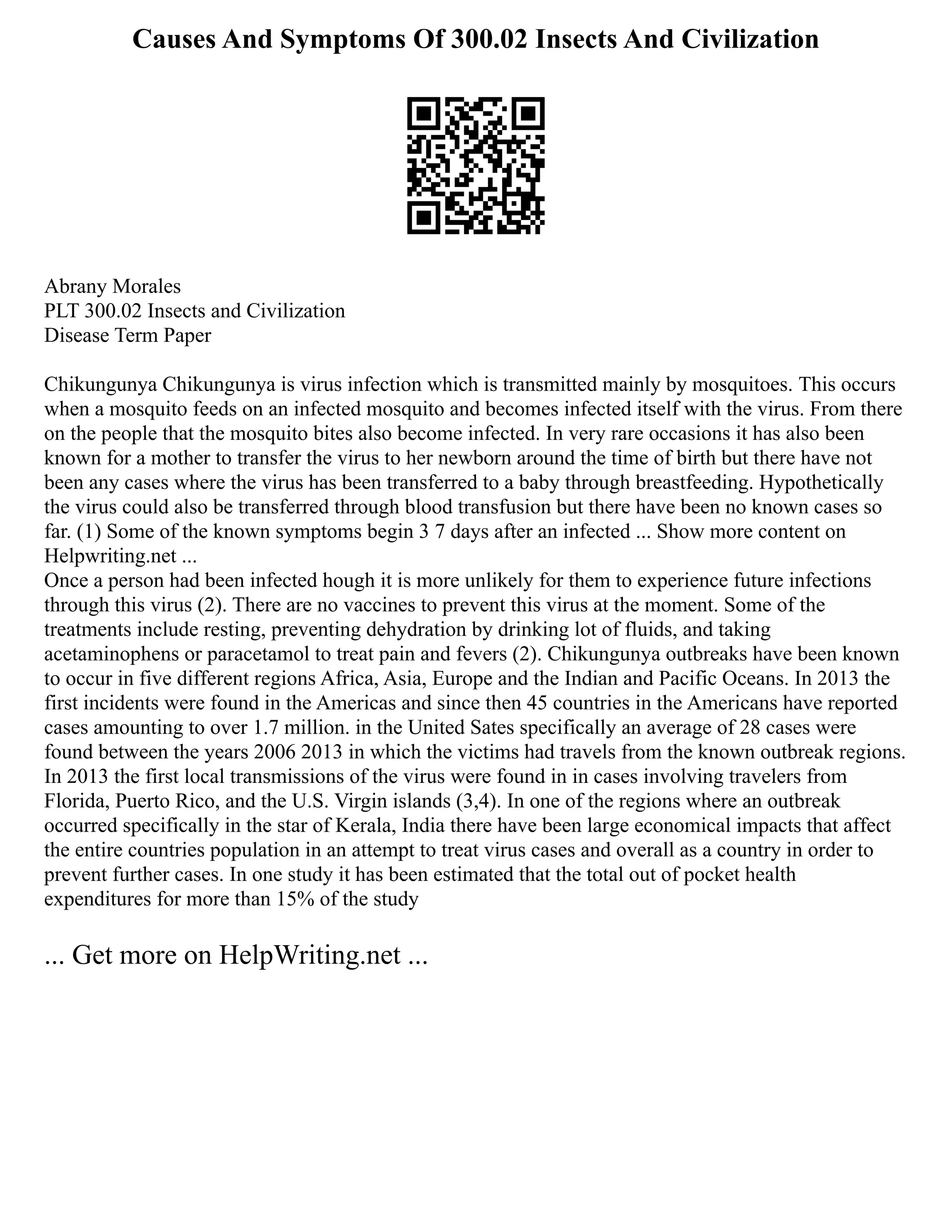 Causes And Symptoms Of 300.02 Insects And Civilization
Abrany Morales
PLT 300.02 Insects and Civilization
Disease Term Paper
Chikungunya Chikungunya is virus infection which is transmitted mainly by mosquitoes. This occurs
when a mosquito feeds on an infected mosquito and becomes infected itself with the virus. From there
on the people that the mosquito bites also become infected. In very rare occasions it has also been
known for a mother to transfer the virus to her newborn around the time of birth but there have not
been any cases where the virus has been transferred to a baby through breastfeeding. Hypothetically
the virus could also be transferred through blood transfusion but there have been no known cases so
far. (1) Some of the known symptoms begin 3 7 days after an infected ... Show more content on
Helpwriting.net ...
Once a person had been infected hough it is more unlikely for them to experience future infections
through this virus (2). There are no vaccines to prevent this virus at the moment. Some of the
treatments include resting, preventing dehydration by drinking lot of fluids, and taking
acetaminophens or paracetamol to treat pain and fevers (2). Chikungunya outbreaks have been known
to occur in five different regions Africa, Asia, Europe and the Indian and Pacific Oceans. In 2013 the
first incidents were found in the Americas and since then 45 countries in the Americans have reported
cases amounting to over 1.7 million. in the United Sates specifically an average of 28 cases were
found between the years 2006 2013 in which the victims had travels from the known outbreak regions.
In 2013 the first local transmissions of the virus were found in in cases involving travelers from
Florida, Puerto Rico, and the U.S. Virgin islands (3,4). In one of the regions where an outbreak
occurred specifically in the star of Kerala, India there have been large economical impacts that affect
the entire countries population in an attempt to treat virus cases and overall as a country in order to
prevent further cases. In one study it has been estimated that the total out of pocket health
expenditures for more than 15% of the study
... Get more on HelpWriting.net ...
 