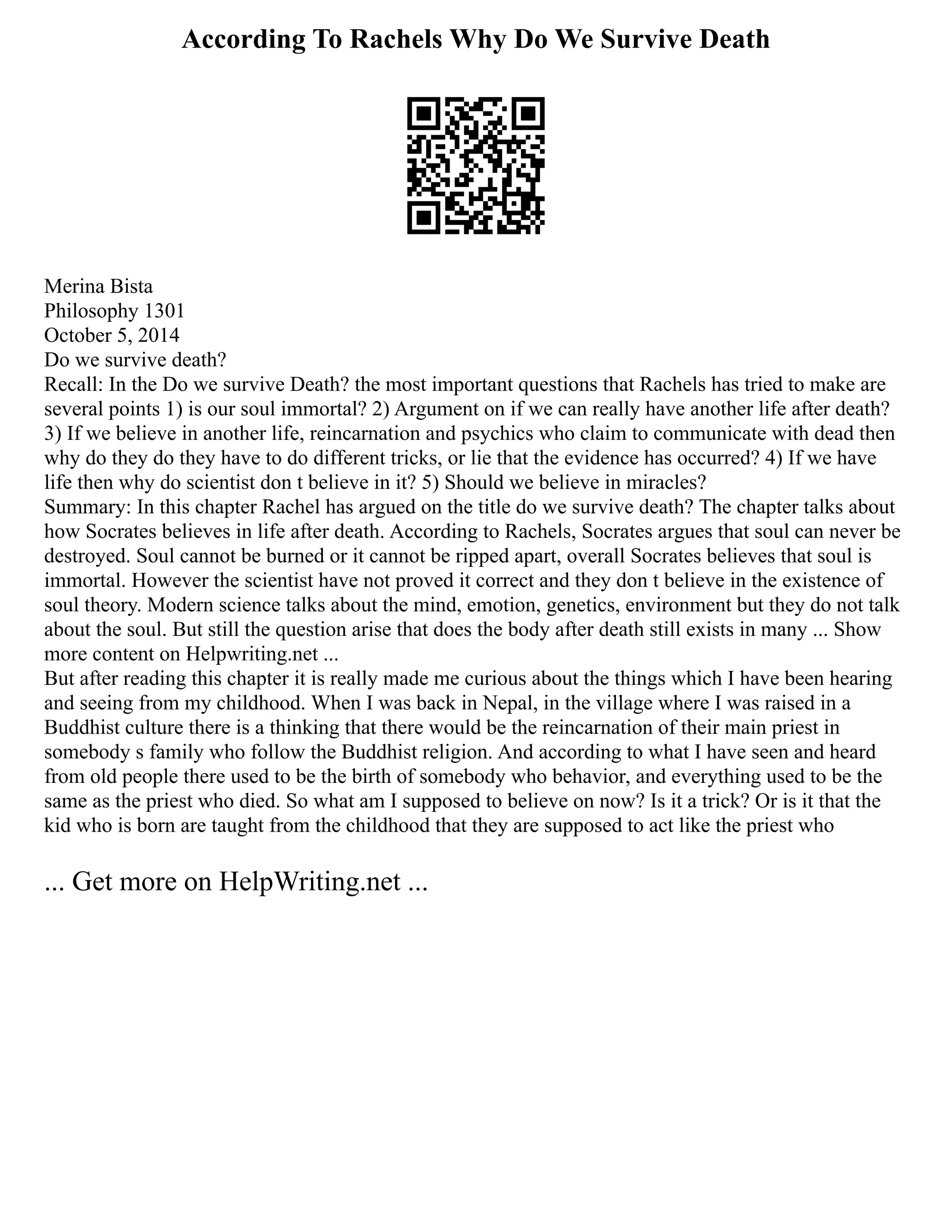 According To Rachels Why Do We Survive Death
Merina Bista
Philosophy 1301
October 5, 2014
Do we survive death?
Recall: In the Do we survive Death? the most important questions that Rachels has tried to make are
several points 1) is our soul immortal? 2) Argument on if we can really have another life after death?
3) If we believe in another life, reincarnation and psychics who claim to communicate with dead then
why do they do they have to do different tricks, or lie that the evidence has occurred? 4) If we have
life then why do scientist don t believe in it? 5) Should we believe in miracles?
Summary: In this chapter Rachel has argued on the title do we survive death? The chapter talks about
how Socrates believes in life after death. According to Rachels, Socrates argues that soul can never be
destroyed. Soul cannot be burned or it cannot be ripped apart, overall Socrates believes that soul is
immortal. However the scientist have not proved it correct and they don t believe in the existence of
soul theory. Modern science talks about the mind, emotion, genetics, environment but they do not talk
about the soul. But still the question arise that does the body after death still exists in many ... Show
more content on Helpwriting.net ...
But after reading this chapter it is really made me curious about the things which I have been hearing
and seeing from my childhood. When I was back in Nepal, in the village where I was raised in a
Buddhist culture there is a thinking that there would be the reincarnation of their main priest in
somebody s family who follow the Buddhist religion. And according to what I have seen and heard
from old people there used to be the birth of somebody who behavior, and everything used to be the
same as the priest who died. So what am I supposed to believe on now? Is it a trick? Or is it that the
kid who is born are taught from the childhood that they are supposed to act like the priest who
... Get more on HelpWriting.net ...
 