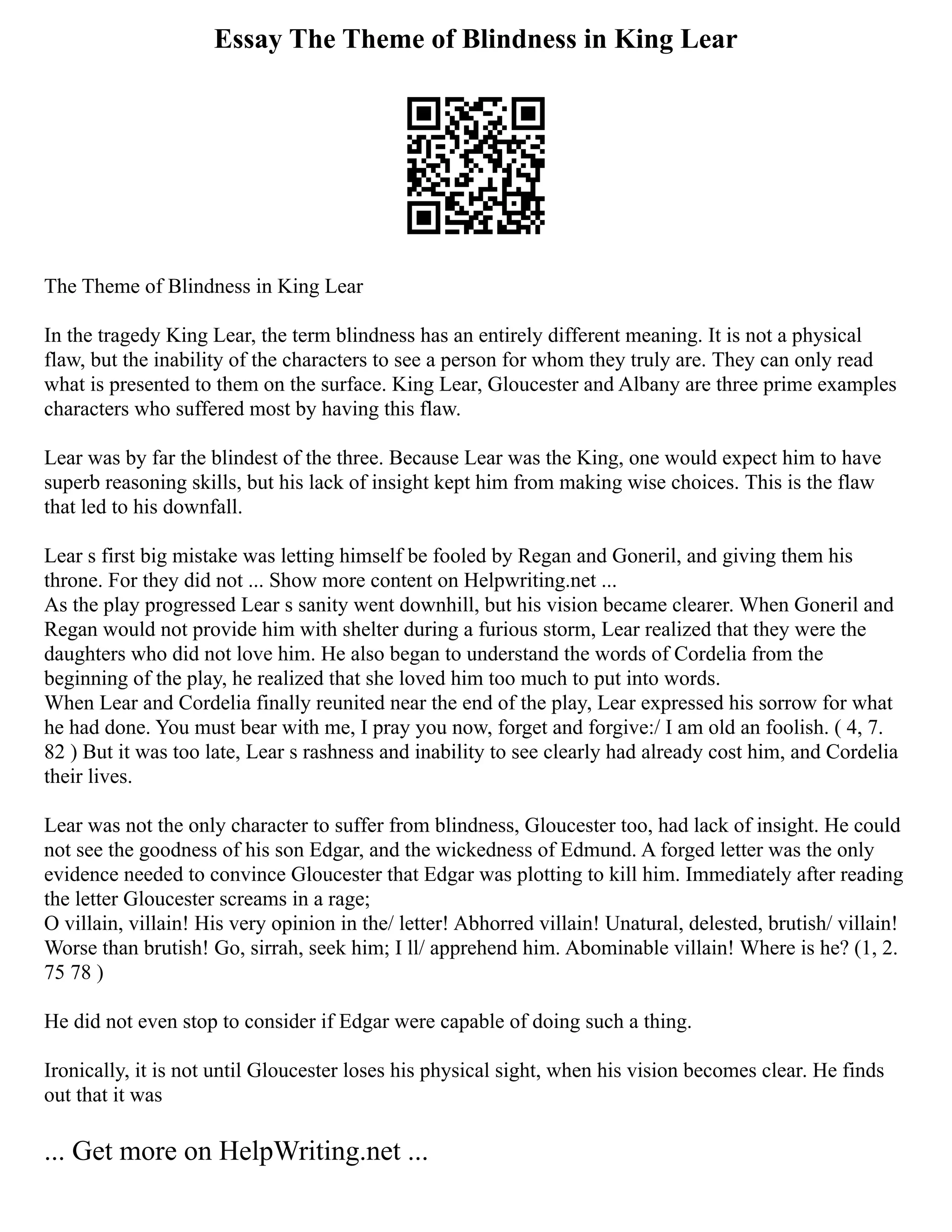 Essay The Theme of Blindness in King Lear
The Theme of Blindness in King Lear
In the tragedy King Lear, the term blindness has an entirely different meaning. It is not a physical
flaw, but the inability of the characters to see a person for whom they truly are. They can only read
what is presented to them on the surface. King Lear, Gloucester and Albany are three prime examples
characters who suffered most by having this flaw.
Lear was by far the blindest of the three. Because Lear was the King, one would expect him to have
superb reasoning skills, but his lack of insight kept him from making wise choices. This is the flaw
that led to his downfall.
Lear s first big mistake was letting himself be fooled by Regan and Goneril, and giving them his
throne. For they did not ... Show more content on Helpwriting.net ...
As the play progressed Lear s sanity went downhill, but his vision became clearer. When Goneril and
Regan would not provide him with shelter during a furious storm, Lear realized that they were the
daughters who did not love him. He also began to understand the words of Cordelia from the
beginning of the play, he realized that she loved him too much to put into words.
When Lear and Cordelia finally reunited near the end of the play, Lear expressed his sorrow for what
he had done. You must bear with me, I pray you now, forget and forgive:/ I am old an foolish. ( 4, 7.
82 ) But it was too late, Lear s rashness and inability to see clearly had already cost him, and Cordelia
their lives.
Lear was not the only character to suffer from blindness, Gloucester too, had lack of insight. He could
not see the goodness of his son Edgar, and the wickedness of Edmund. A forged letter was the only
evidence needed to convince Gloucester that Edgar was plotting to kill him. Immediately after reading
the letter Gloucester screams in a rage;
O villain, villain! His very opinion in the/ letter! Abhorred villain! Unatural, delested, brutish/ villain!
Worse than brutish! Go, sirrah, seek him; I ll/ apprehend him. Abominable villain! Where is he? (1, 2.
75 78 )
He did not even stop to consider if Edgar were capable of doing such a thing.
Ironically, it is not until Gloucester loses his physical sight, when his vision becomes clear. He finds
out that it was
... Get more on HelpWriting.net ...
 
